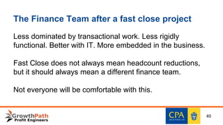 The Finance Team after a fast close project
Less dominated by transactional work. Less rigidly
functional. Better with IT. More embedded in the business.
Fast Close does not always mean headcount reductions,
but it should always mean a different finance team.
Not everyone will be comfortable with this.
40
 
