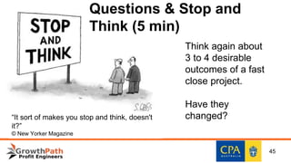 Think again about
3 to 4 desirable
outcomes of a fast
close project.
Have they
changed?“It sort of makes you stop and think, doesn't
it?”
© New Yorker Magazine
Questions & Stop and
Think (5 min)
45
 