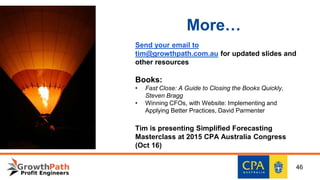 More…
Send your email to
tim@growthpath.com.au for updated slides and
other resources
Books:
• Fast Close: A Guide to Closing the Books Quickly,
Steven Bragg
• Winning CFOs, with Website: Implementing and
Applying Better Practices, David Parmenter
Tim is presenting Simplified Forecasting
Masterclass at 2015 CPA Australia Congress
(Oct 16)
46
 