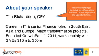 About your speaker
Tim Richardson, CPA
Career in IT & senior Finance roles in South East
Asia and Europe. Major transformation projects.
Founded GrowthPath in 2011, works mainly with
SMEs $10m to $50m
6
Play Presenter Bingo!
I like to talk about Competitive
Difference, Diminishing Returns
and Opportunity Cost.
 