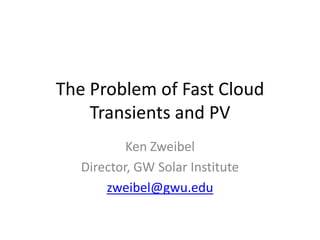 The Problem of Fast Cloud Transients and PV Ken Zweibel Director, GW Solar Institute zweibel@gwu.edu 