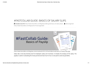 31/10/2016 #FastCollab Guide: Basics of Salary Slips | FastCollab | Blog
http://www.fastcollab.com/blog/fastcollab­guide­basics­of­salary­slips/ 1/11
(http://www.fastcollab.com/blog/wp-content/uploads/2016/10/FastCollab-Guide-Basics-of-Salary-Slips.jpg)
#FASTCOLLAB GUIDE: BASICS OF SALARY SLIPS
 October 28, 2016 (http://www.fastcollab.com/blog/fastcollab-guide-basics-of-salary-slips/)  Mukul Agarwal
(http://www.fastcollab.com/blog/author/mukul-agarwal/)
Salary Slip is the documented proof of employee’s salary and incentives. It includes the breakup of the salary. The
payslip is useful in calculating the money earned and how much of tax is to be paid to avoid any penalties.
 