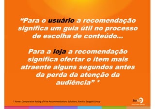 “Para o usuário a recomendação significa um guia útil no processo de escolha de conteúdo...Para a loja a recomendação significa ofertar o item mais atraente alguns segundos antes da perda da atenção da audiência” ** Fonte: ComparativeRatingof Five RecommendationsSolutions, PatriciaSeygoldGroup12