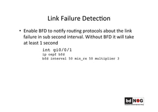 Link	
  Failure	
  DetecGon	
  
•  Enable	
  BFD	
  to	
  noGfy	
  rouGng	
  protocols	
  about	
  the	
  link	
  
failure	
  in	
  sub	
  second	
  interval.	
  Without	
  BFD	
  it	
  will	
  take	
  
at	
  least	
  1	
  second	
  
	
   	
  int gi0/0/1
ip ospf bfd
bfd interval 50 min_rx 50 multiplier 3
 