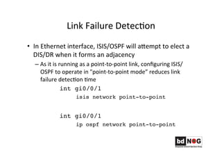 Link	
  Failure	
  DetecGon	
  
•  In	
  Ethernet	
  interface,	
  ISIS/OSPF	
  will	
  aRempt	
  to	
  elect	
  a	
  
DIS/DR	
  when	
  it	
  forms	
  an	
  adjacency	
  
– As	
  it	
  is	
  running	
  as	
  a	
  point-­‐to-­‐point	
  link,	
  conﬁguring	
  ISIS/
OSPF	
  to	
  operate	
  in	
  "point-­‐to-­‐point	
  mode”	
  reduces	
  link	
  
failure	
  detecGon	
  Gme	
  
	
   	
  int gi0/0/1
isis network point-to-point
int gi0/0/1
ip ospf network point-to-point
 