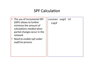 SPF	
  CalculaGon	
  	
  
•  The	
  use	
  of	
  Incremental	
  SPF	
  
(iSPF)	
  allows	
  to	
  further	
  
minimize	
  the	
  amount	
  of	
  
calculaGons	
  needed	
  when	
  
parGal	
  changes	
  occur	
  in	
  the	
  
network	
  
•  Need	
  to	
  enable	
  ispf	
  under	
  
ospf/isis	
  process	
  
router ospf 10
ispf
	
  
	
  
 