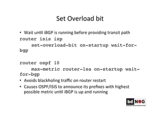 Set	
  Overload	
  bit	
  
•  Wait	
  unGl	
  iBGP	
  is	
  running	
  before	
  providing	
  transit	
  path	
  
router isis isp
set-overload-bit on-startup wait-for-
bgp
router ospf 10
max-metric router-lsa on-startup wait-
for-bgp
•  Avoids	
  blackholing	
  traﬃc	
  on	
  router	
  restart	
  
•  Causes	
  OSPF/ISIS	
  to	
  announce	
  its	
  preﬁxes	
  with	
  highest	
  
possible	
  metric	
  unGl	
  iBGP	
  is	
  up	
  and	
  running	
  
 