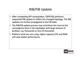 RIB/FIB	
  Update	
  
•  Ager	
  compleGng	
  SPF	
  computaGon,	
  OSPF/ISIS	
  performs	
  
sequenGal	
  RIB	
  update	
  to	
  reﬂect	
  the	
  changed	
  topology.	
  The	
  RIB	
  
updates	
  are	
  further	
  propagated	
  to	
  the	
  FIB	
  table	
  
•  The	
  RIB/FIB	
  update	
  process	
  may	
  contribute	
  the	
  most	
  to	
  the	
  
convergence	
  Gme	
  in	
  the	
  topologies	
  with	
  large	
  amount	
  of	
  
preﬁxes,	
  e.g.	
  thousands	
  or	
  tens	
  of	
  thousands	
  
•  Plahorm	
  what	
  you	
  are	
  using,	
  higher	
  capacity	
  CPU	
  and	
  RAM	
  
will	
  cater	
  beRer	
  performance.	
  	
  	
  	
  	
  
 