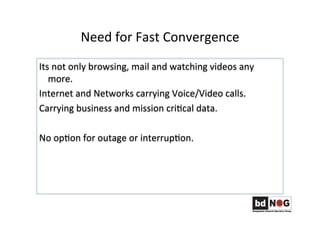 Need	
  for	
  Fast	
  Convergence	
  
Its	
  not	
  only	
  browsing,	
  mail	
  and	
  watching	
  videos	
  any	
  
more.	
  
Internet	
  and	
  Networks	
  carrying	
  Voice/Video	
  calls.	
  
Carrying	
  business	
  and	
  mission	
  criGcal	
  data.	
  	
  
	
  
No	
  opGon	
  for	
  outage	
  or	
  interrupGon.	
  	
  
 