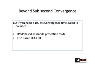 Beyond	
  Sub	
  second	
  Convergence	
  
But	
  if	
  you	
  need	
  <	
  100	
  ms	
  Convergence	
  Gme,	
  Need	
  to	
  
do	
  more…….	
  
	
  
i.  RSVP	
  Based	
  link/node	
  protecGon	
  route	
  	
  
ii.  LDP	
  Based	
  LFA-­‐FRR	
  	
  
	
  
	
  	
  
 