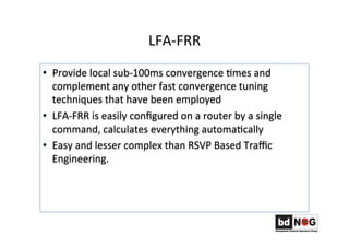 LFA-­‐FRR	
  
•  Provide	
  local	
  sub-­‐100ms	
  convergence	
  Gmes	
  and	
  
complement	
  any	
  other	
  fast	
  convergence	
  tuning	
  
techniques	
  that	
  have	
  been	
  employed	
  
•  LFA-­‐FRR	
  is	
  easily	
  conﬁgured	
  on	
  a	
  router	
  by	
  a	
  single	
  
command,	
  calculates	
  everything	
  automaGcally	
  
•  Easy	
  and	
  lesser	
  complex	
  than	
  RSVP	
  Based	
  Traﬃc	
  
Engineering.	
  	
  	
  	
  
 