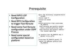 Prerequisite	
  	
  
•  Need	
  MPLS	
  LDP	
  
ConﬁguraGon	
  	
  
•  Need	
  BFD	
  ConﬁguraGon	
  
to	
  trigger	
  Fast	
  Reroute	
  	
  
•  Need	
  some	
  Fast	
  Reroute	
  
conﬁguraGon	
  under	
  OSPF	
  
Process	
  
•  Need	
  some	
  special	
  
conﬁguraGon	
  based	
  on	
  
plahorm	
  	
  	
  	
  
mpls ldp discovery targeted-hello
accept
router ospf Y
router-id xxxxx
ispf
prefix-priority high route-map
TE_PREFIX
fast-reroute per-prefix enable
area y prefix-priority high
fast-reroute per-prefix remote-
lfa tunnel mpls-ldp
ip prefix-list TE_PREFIX seq 5
permit a.b.c.d/32
!
route-map TE_PREFIX permit 10
match ip address prefix-list
TE_PREFIX
 