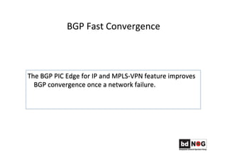 BGP	
  Fast	
  Convergence	
  	
  
The	
  BGP	
  PIC	
  Edge	
  for	
  IP	
  and	
  MPLS-­‐VPN	
  feature	
  improves	
  
BGP	
  convergence	
  once	
  a	
  network	
  failure.	
  
 
