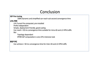 Conclusion	
  	
  
IGP	
  Fine	
  tuning	
  
	
  100%	
  Dynamic	
  and	
  simpliﬁed	
  can	
  reach	
  sub	
  second	
  convergence	
  Gme	
  
LFA-­‐FRR	
  
LFA	
  Tunnel	
  Pre-­‐computed,	
  pre-­‐installed	
  
Preﬁx-­‐independent	
  
Simple,	
  deployment	
  friendly,	
  good	
  scaling	
  
Can	
  reach	
  <	
  50	
  ms	
  convergence	
  Gme	
  suitable	
  for	
  Intra-­‐AS	
  and	
  L2-­‐VPN	
  traﬃc	
  
But	
  	
  
Topology	
  dependant	
  
IPFRR	
  IGP	
  computaGon	
  is	
  very	
  CPU-­‐intensive	
  task	
  
	
  
BGP	
  PIC	
  
Can	
  achieve	
  <	
  50	
  ms	
  convergence	
  Gme	
  for	
  Inter-­‐AS	
  and	
  L3-­‐VPN	
  traﬃc	
  
	
  
	
  
 
