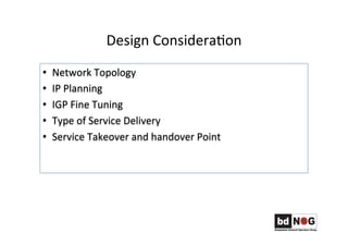 Design	
  ConsideraGon	
  	
  	
  
•  Network	
  Topology	
  	
  
•  IP	
  Planning	
  
•  IGP	
  Fine	
  Tuning	
  
•  Type	
  of	
  Service	
  Delivery	
  	
  
•  Service	
  Takeover	
  and	
  handover	
  Point	
  	
  
 