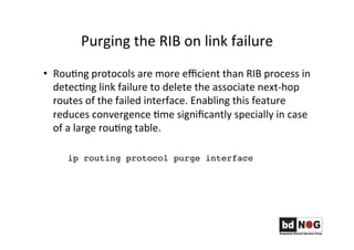 Purging	
  the	
  RIB	
  on	
  link	
  failure	
  
•  RouGng	
  protocols	
  are	
  more	
  eﬃcient	
  than	
  RIB	
  process	
  in	
  
detecGng	
  link	
  failure	
  to	
  delete	
  the	
  associate	
  next-­‐hop	
  
routes	
  of	
  the	
  failed	
  interface.	
  Enabling	
  this	
  feature	
  
reduces	
  convergence	
  Gme	
  signiﬁcantly	
  specially	
  in	
  case	
  
of	
  a	
  large	
  rouGng	
  table.	
  
ip routing protocol purge interface
 