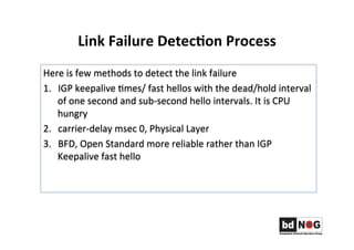Link	
  Failure	
  Detec,on	
  Process	
  	
  
Here	
  is	
  few	
  methods	
  to	
  detect	
  the	
  link	
  failure	
  	
  
1.  IGP	
  keepalive	
  Gmes/	
  fast	
  hellos	
  with	
  the	
  dead/hold	
  interval	
  
of	
  one	
  second	
  and	
  sub-­‐second	
  hello	
  intervals.	
  It	
  is	
  CPU	
  
hungry	
  	
  	
  
2.  carrier-­‐delay	
  msec	
  0,	
  Physical	
  Layer	
  	
  
3.  BFD,	
  Open	
  Standard	
  more	
  reliable	
  rather	
  than	
  IGP	
  
Keepalive	
  fast	
  hello	
  	
  	
  	
  	
  
 