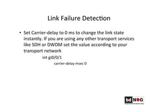 Link	
  Failure	
  DetecGon	
  
•  Set	
  Carrier-­‐delay	
  to	
  0	
  ms	
  to	
  change	
  the	
  link	
  state	
  
instantly.	
  If	
  you	
  are	
  using	
  any	
  other	
  transport	
  services	
  
like	
  SDH	
  or	
  DWDM	
  set	
  the	
  value	
  according	
  to	
  your	
  
transport	
  network	
  
	
   	
  int	
  gi0/0/1	
  
	
   	
  carrier-­‐delay	
  msec	
  0	
  
	
  
	
   	
  	
  
 