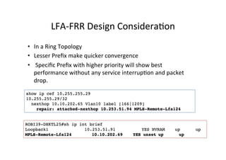 LFA-­‐FRR	
  Design	
  ConsideraGon	
  	
  
•  In	
  a	
  Ring	
  Topology	
  	
  
•  Lesser	
  Preﬁx	
  make	
  quicker	
  convergence	
  
•  	
  Speciﬁc	
  Preﬁx	
  with	
  higher	
  priority	
  will	
  show	
  best	
  
performance	
  without	
  any	
  service	
  interrupGon	
  and	
  packet	
  
drop.	
  	
  	
  
ROBI39-DHKTL25#sh ip int brief
Loopback1 10.253.51.91 YES NVRAM up up
MPLS-Remote-Lfa124 10.10.202.69 YES unset up up
show ip cef 10.255.255.29
10.255.255.29/32
nexthop 10.10.202.65 Vlan10 label [166|1209]
repair: attached-nexthop 10.253.51.94 MPLS-Remote-Lfa124
 