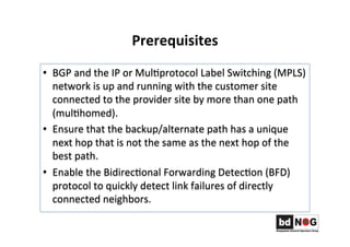 Prerequisites	
  	
  
•  BGP	
  and	
  the	
  IP	
  or	
  MulGprotocol	
  Label	
  Switching	
  (MPLS)	
  
network	
  is	
  up	
  and	
  running	
  with	
  the	
  customer	
  site	
  
connected	
  to	
  the	
  provider	
  site	
  by	
  more	
  than	
  one	
  path	
  
(mulGhomed).	
  	
  
•  Ensure	
  that	
  the	
  backup/alternate	
  path	
  has	
  a	
  unique	
  
next	
  hop	
  that	
  is	
  not	
  the	
  same	
  as	
  the	
  next	
  hop	
  of	
  the	
  
best	
  path.	
  	
  
•  Enable	
  the	
  BidirecGonal	
  Forwarding	
  DetecGon	
  (BFD)	
  
protocol	
  to	
  quickly	
  detect	
  link	
  failures	
  of	
  directly	
  
connected	
  neighbors.	
  	
  
 