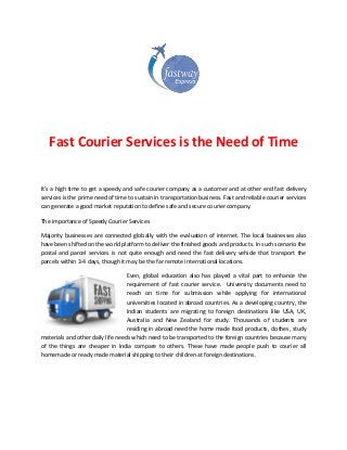 Fast Courier Services is the Need of Time
It’s a high time to get a speedy and safe courier company as a customer and at other end fast delivery
services is the prime need of time to sustain in transportation business. Fast and reliable courier services
can generate a good market reputation to define safe and secure courier company.
The importance of Speedy Courier Services
Majority businesses are connected globally with the evaluation of internet. The local businesses also
have been shifted on the world platform to deliver the finished goods and products. In such scenario the
postal and parcel services is not quite enough and need the fast delivery vehicle that transport the
parcels within 3-4 days, though it may be the far remote international locations.
Even, global education also has played a vital part to enhance the
requirement of fast courier service. University documents need to
reach on time for submission while applying for international
universities located in abroad countries. As a developing country, the
Indian students are migrating to foreign destinations like USA, UK,
Australia and New Zealand for study. Thousands of students are
residing in abroad need the home made food products, clothes, study
materials and other daily life needs which need to be transported to the foreign countries because many
of the things are cheaper in India compare to others. These have made people push to courier all
homemade or ready made material shipping to their children at foreign destinations.
 