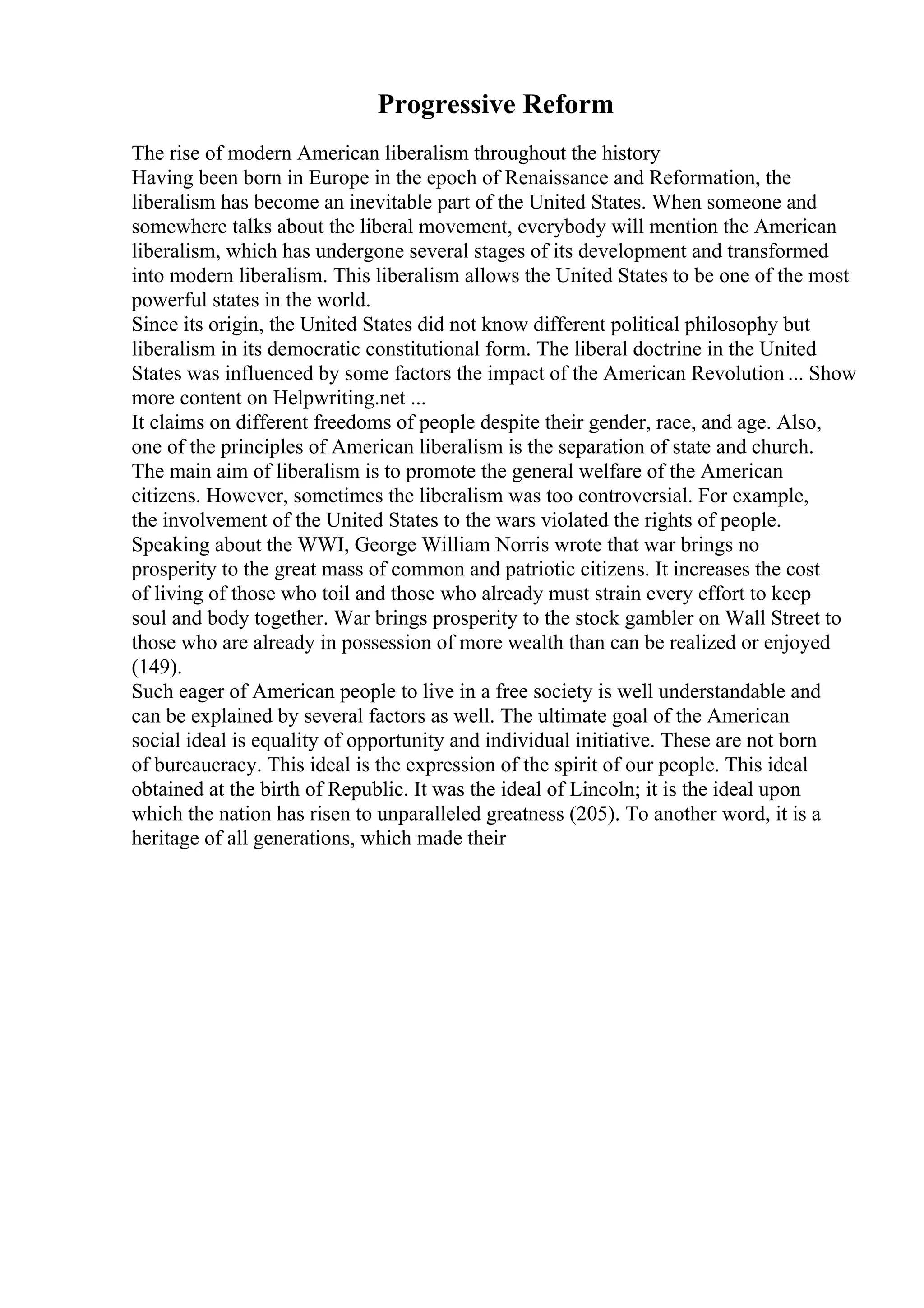 Progressive Reform
The rise of modern American liberalism throughout the history
Having been born in Europe in the epoch of Renaissance and Reformation, the
liberalism has become an inevitable part of the United States. When someone and
somewhere talks about the liberal movement, everybody will mention the American
liberalism, which has undergone several stages of its development and transformed
into modern liberalism. This liberalism allows the United States to be one of the most
powerful states in the world.
Since its origin, the United States did not know different political philosophy but
liberalism in its democratic constitutional form. The liberal doctrine in the United
States was influenced by some factors the impact of the American Revolution ... Show
more content on Helpwriting.net ...
It claims on different freedoms of people despite their gender, race, and age. Also,
one of the principles of American liberalism is the separation of state and church.
The main aim of liberalism is to promote the general welfare of the American
citizens. However, sometimes the liberalism was too controversial. For example,
the involvement of the United States to the wars violated the rights of people.
Speaking about the WWI, George William Norris wrote that war brings no
prosperity to the great mass of common and patriotic citizens. It increases the cost
of living of those who toil and those who already must strain every effort to keep
soul and body together. War brings prosperity to the stock gambler on Wall Street to
those who are already in possession of more wealth than can be realized or enjoyed
(149).
Such eager of American people to live in a free society is well understandable and
can be explained by several factors as well. The ultimate goal of the American
social ideal is equality of opportunity and individual initiative. These are not born
of bureaucracy. This ideal is the expression of the spirit of our people. This ideal
obtained at the birth of Republic. It was the ideal of Lincoln; it is the ideal upon
which the nation has risen to unparalleled greatness (205). To another word, it is a
heritage of all generations, which made their
 