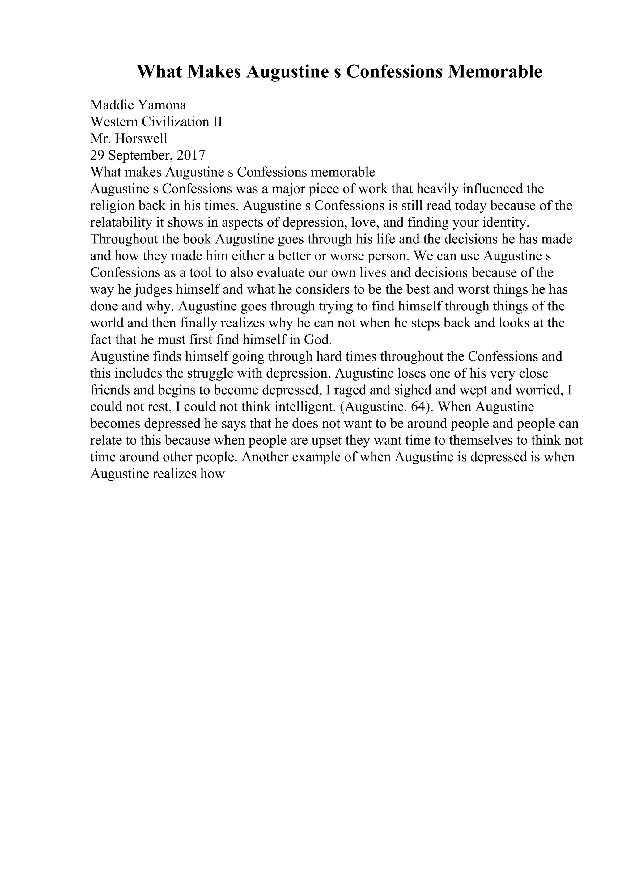 What Makes Augustine s Confessions Memorable
Maddie Yamona
Western Civilization II
Mr. Horswell
29 September, 2017
What makes Augustine s Confessions memorable
Augustine s Confessions was a major piece of work that heavily influenced the
religion back in his times. Augustine s Confessions is still read today because of the
relatability it shows in aspects of depression, love, and finding your identity.
Throughout the book Augustine goes through his life and the decisions he has made
and how they made him either a better or worse person. We can use Augustine s
Confessions as a tool to also evaluate our own lives and decisions because of the
way he judges himself and what he considers to be the best and worst things he has
done and why. Augustine goes through trying to find himself through things of the
world and then finally realizes why he can not when he steps back and looks at the
fact that he must first find himself in God.
Augustine finds himself going through hard times throughout the Confessions and
this includes the struggle with depression. Augustine loses one of his very close
friends and begins to become depressed, I raged and sighed and wept and worried, I
could not rest, I could not think intelligent. (Augustine. 64). When Augustine
becomes depressed he says that he does not want to be around people and people can
relate to this because when people are upset they want time to themselves to think not
time around other people. Another example of when Augustine is depressed is when
Augustine realizes how
 
