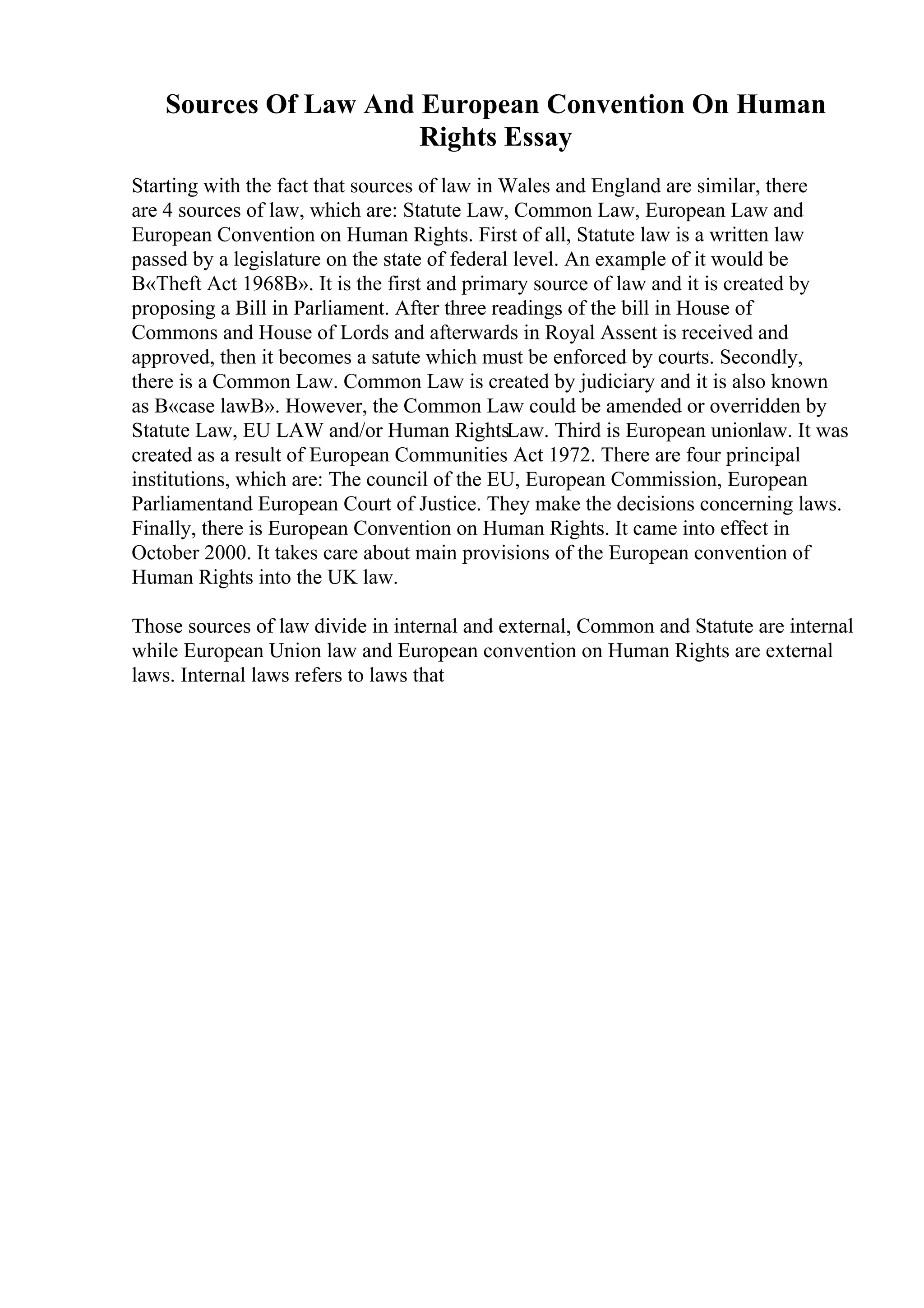 Sources Of Law And European Convention On Human
Rights Essay
Starting with the fact that sources of law in Wales and England are similar, there
are 4 sources of law, which are: Statute Law, Common Law, European Law and
European Convention on Human Rights. First of all, Statute law is a written law
passed by a legislature on the state of federal level. An example of it would be
В«Theft Act 1968В». It is the first and primary source of law and it is created by
proposing a Bill in Parliament. After three readings of the bill in House of
Commons and House of Lords and afterwards in Royal Assent is received and
approved, then it becomes a satute which must be enforced by courts. Secondly,
there is a Common Law. Common Law is created by judiciary and it is also known
as В«case lawВ». However, the Common Law could be amended or overridden by
Statute Law, EU LAW and/or Human RightsLaw. Third is European unionlaw. It was
created as a result of European Communities Act 1972. There are four principal
institutions, which are: The council of the EU, European Commission, European
Parliamentand European Court of Justice. They make the decisions concerning laws.
Finally, there is European Convention on Human Rights. It came into effect in
October 2000. It takes care about main provisions of the European convention of
Human Rights into the UK law.
Those sources of law divide in internal and external, Common and Statute are internal
while European Union law and European convention on Human Rights are external
laws. Internal laws refers to laws that
 