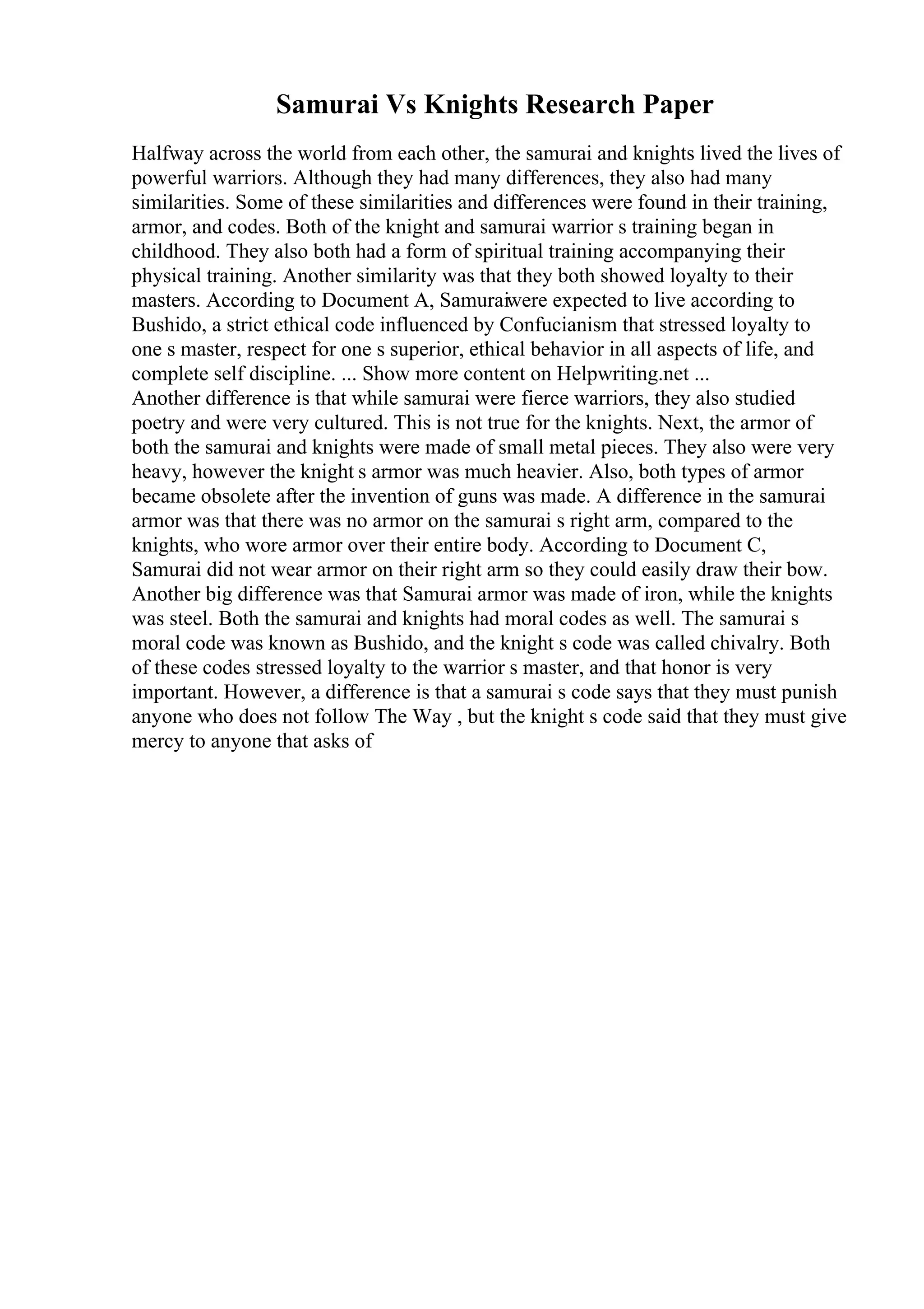 Samurai Vs Knights Research Paper
Halfway across the world from each other, the samurai and knights lived the lives of
powerful warriors. Although they had many differences, they also had many
similarities. Some of these similarities and differences were found in their training,
armor, and codes. Both of the knight and samurai warrior s training began in
childhood. They also both had a form of spiritual training accompanying their
physical training. Another similarity was that they both showed loyalty to their
masters. According to Document A, Samuraiwere expected to live according to
Bushido, a strict ethical code influenced by Confucianism that stressed loyalty to
one s master, respect for one s superior, ethical behavior in all aspects of life, and
complete self discipline. ... Show more content on Helpwriting.net ...
Another difference is that while samurai were fierce warriors, they also studied
poetry and were very cultured. This is not true for the knights. Next, the armor of
both the samurai and knights were made of small metal pieces. They also were very
heavy, however the knight s armor was much heavier. Also, both types of armor
became obsolete after the invention of guns was made. A difference in the samurai
armor was that there was no armor on the samurai s right arm, compared to the
knights, who wore armor over their entire body. According to Document C,
Samurai did not wear armor on their right arm so they could easily draw their bow.
Another big difference was that Samurai armor was made of iron, while the knights
was steel. Both the samurai and knights had moral codes as well. The samurai s
moral code was known as Bushido, and the knight s code was called chivalry. Both
of these codes stressed loyalty to the warrior s master, and that honor is very
important. However, a difference is that a samurai s code says that they must punish
anyone who does not follow The Way , but the knight s code said that they must give
mercy to anyone that asks of
 