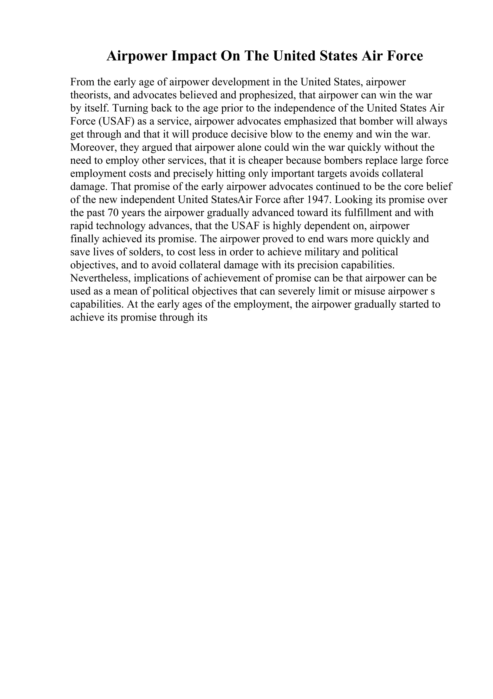 Airpower Impact On The United States Air Force
From the early age of airpower development in the United States, airpower
theorists, and advocates believed and prophesized, that airpower can win the war
by itself. Turning back to the age prior to the independence of the United States Air
Force (USAF) as a service, airpower advocates emphasized that bomber will always
get through and that it will produce decisive blow to the enemy and win the war.
Moreover, they argued that airpower alone could win the war quickly without the
need to employ other services, that it is cheaper because bombers replace large force
employment costs and precisely hitting only important targets avoids collateral
damage. That promise of the early airpower advocates continued to be the core belief
of the new independent United StatesAir Force after 1947. Looking its promise over
the past 70 years the airpower gradually advanced toward its fulfillment and with
rapid technology advances, that the USAF is highly dependent on, airpower
finally achieved its promise. The airpower proved to end wars more quickly and
save lives of solders, to cost less in order to achieve military and political
objectives, and to avoid collateral damage with its precision capabilities.
Nevertheless, implications of achievement of promise can be that airpower can be
used as a mean of political objectives that can severely limit or misuse airpower s
capabilities. At the early ages of the employment, the airpower gradually started to
achieve its promise through its
 