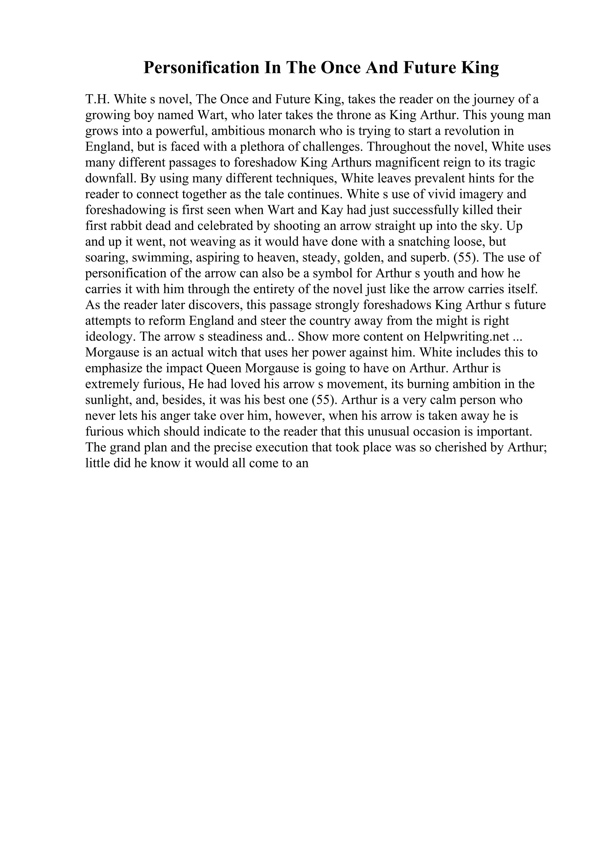 Personification In The Once And Future King
T.H. White s novel, The Once and Future King, takes the reader on the journey of a
growing boy named Wart, who later takes the throne as King Arthur. This young man
grows into a powerful, ambitious monarch who is trying to start a revolution in
England, but is faced with a plethora of challenges. Throughout the novel, White uses
many different passages to foreshadow King Arthurs magnificent reign to its tragic
downfall. By using many different techniques, White leaves prevalent hints for the
reader to connect together as the tale continues. White s use of vivid imagery and
foreshadowing is first seen when Wart and Kay had just successfully killed their
first rabbit dead and celebrated by shooting an arrow straight up into the sky. Up
and up it went, not weaving as it would have done with a snatching loose, but
soaring, swimming, aspiring to heaven, steady, golden, and superb. (55). The use of
personification of the arrow can also be a symbol for Arthur s youth and how he
carries it with him through the entirety of the novel just like the arrow carries itself.
As the reader later discovers, this passage strongly foreshadows King Arthur s future
attempts to reform England and steer the country away from the might is right
ideology. The arrow s steadiness and... Show more content on Helpwriting.net ...
Morgause is an actual witch that uses her power against him. White includes this to
emphasize the impact Queen Morgause is going to have on Arthur. Arthur is
extremely furious, He had loved his arrow s movement, its burning ambition in the
sunlight, and, besides, it was his best one (55). Arthur is a very calm person who
never lets his anger take over him, however, when his arrow is taken away he is
furious which should indicate to the reader that this unusual occasion is important.
The grand plan and the precise execution that took place was so cherished by Arthur;
little did he know it would all come to an
 