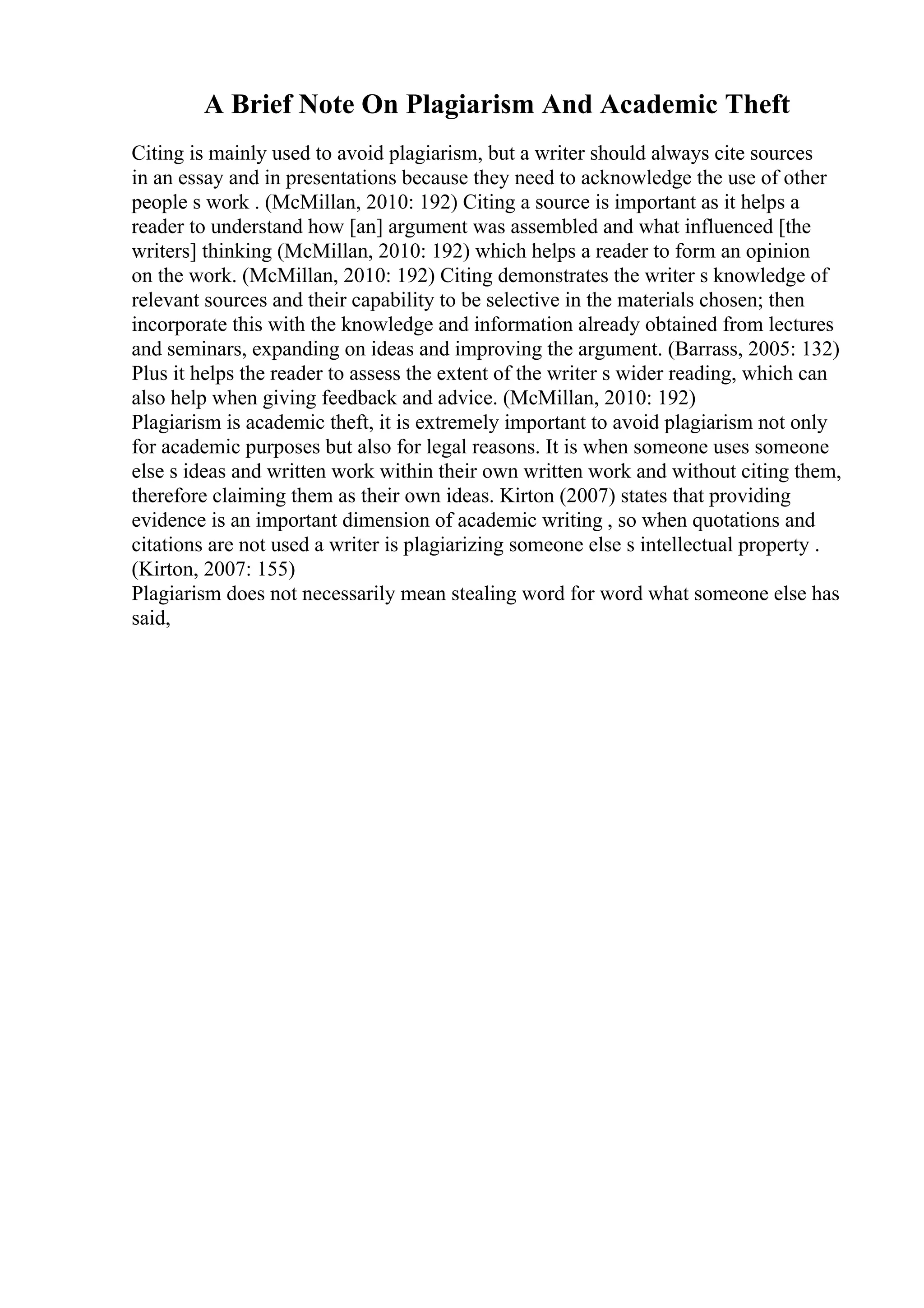 A Brief Note On Plagiarism And Academic Theft
Citing is mainly used to avoid plagiarism, but a writer should always cite sources
in an essay and in presentations because they need to acknowledge the use of other
people s work . (McMillan, 2010: 192) Citing a source is important as it helps a
reader to understand how [an] argument was assembled and what influenced [the
writers] thinking (McMillan, 2010: 192) which helps a reader to form an opinion
on the work. (McMillan, 2010: 192) Citing demonstrates the writer s knowledge of
relevant sources and their capability to be selective in the materials chosen; then
incorporate this with the knowledge and information already obtained from lectures
and seminars, expanding on ideas and improving the argument. (Barrass, 2005: 132)
Plus it helps the reader to assess the extent of the writer s wider reading, which can
also help when giving feedback and advice. (McMillan, 2010: 192)
Plagiarism is academic theft, it is extremely important to avoid plagiarism not only
for academic purposes but also for legal reasons. It is when someone uses someone
else s ideas and written work within their own written work and without citing them,
therefore claiming them as their own ideas. Kirton (2007) states that providing
evidence is an important dimension of academic writing , so when quotations and
citations are not used a writer is plagiarizing someone else s intellectual property .
(Kirton, 2007: 155)
Plagiarism does not necessarily mean stealing word for word what someone else has
said,
 