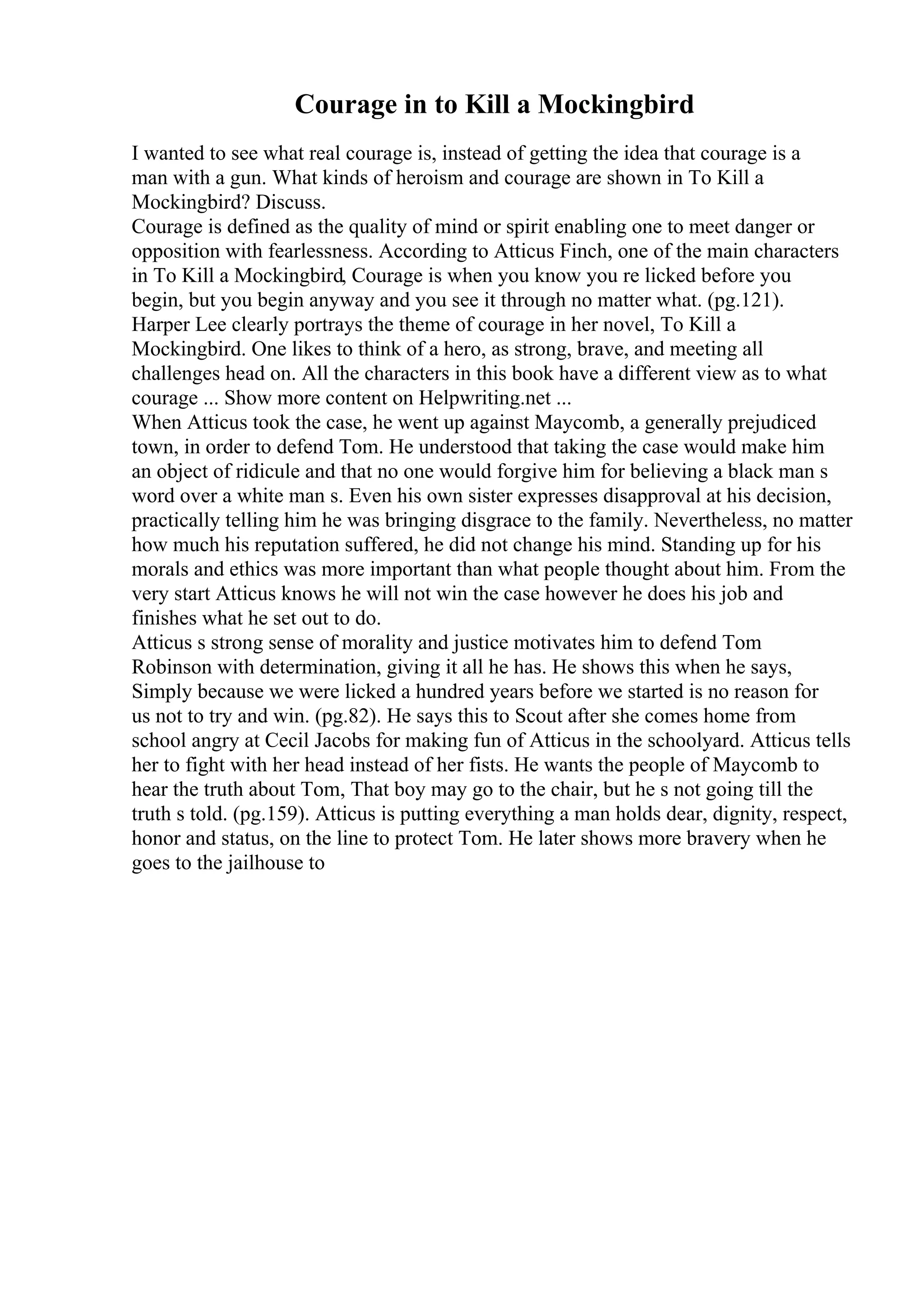 Courage in to Kill a Mockingbird
I wanted to see what real courage is, instead of getting the idea that courage is a
man with a gun. What kinds of heroism and courage are shown in To Kill a
Mockingbird? Discuss.
Courage is defined as the quality of mind or spirit enabling one to meet danger or
opposition with fearlessness. According to Atticus Finch, one of the main characters
in To Kill a Mockingbird, Courage is when you know you re licked before you
begin, but you begin anyway and you see it through no matter what. (pg.121).
Harper Lee clearly portrays the theme of courage in her novel, To Kill a
Mockingbird. One likes to think of a hero, as strong, brave, and meeting all
challenges head on. All the characters in this book have a different view as to what
courage ... Show more content on Helpwriting.net ...
When Atticus took the case, he went up against Maycomb, a generally prejudiced
town, in order to defend Tom. He understood that taking the case would make him
an object of ridicule and that no one would forgive him for believing a black man s
word over a white man s. Even his own sister expresses disapproval at his decision,
practically telling him he was bringing disgrace to the family. Nevertheless, no matter
how much his reputation suffered, he did not change his mind. Standing up for his
morals and ethics was more important than what people thought about him. From the
very start Atticus knows he will not win the case however he does his job and
finishes what he set out to do.
Atticus s strong sense of morality and justice motivates him to defend Tom
Robinson with determination, giving it all he has. He shows this when he says,
Simply because we were licked a hundred years before we started is no reason for
us not to try and win. (pg.82). He says this to Scout after she comes home from
school angry at Cecil Jacobs for making fun of Atticus in the schoolyard. Atticus tells
her to fight with her head instead of her fists. He wants the people of Maycomb to
hear the truth about Tom, That boy may go to the chair, but he s not going till the
truth s told. (pg.159). Atticus is putting everything a man holds dear, dignity, respect,
honor and status, on the line to protect Tom. He later shows more bravery when he
goes to the jailhouse to
 