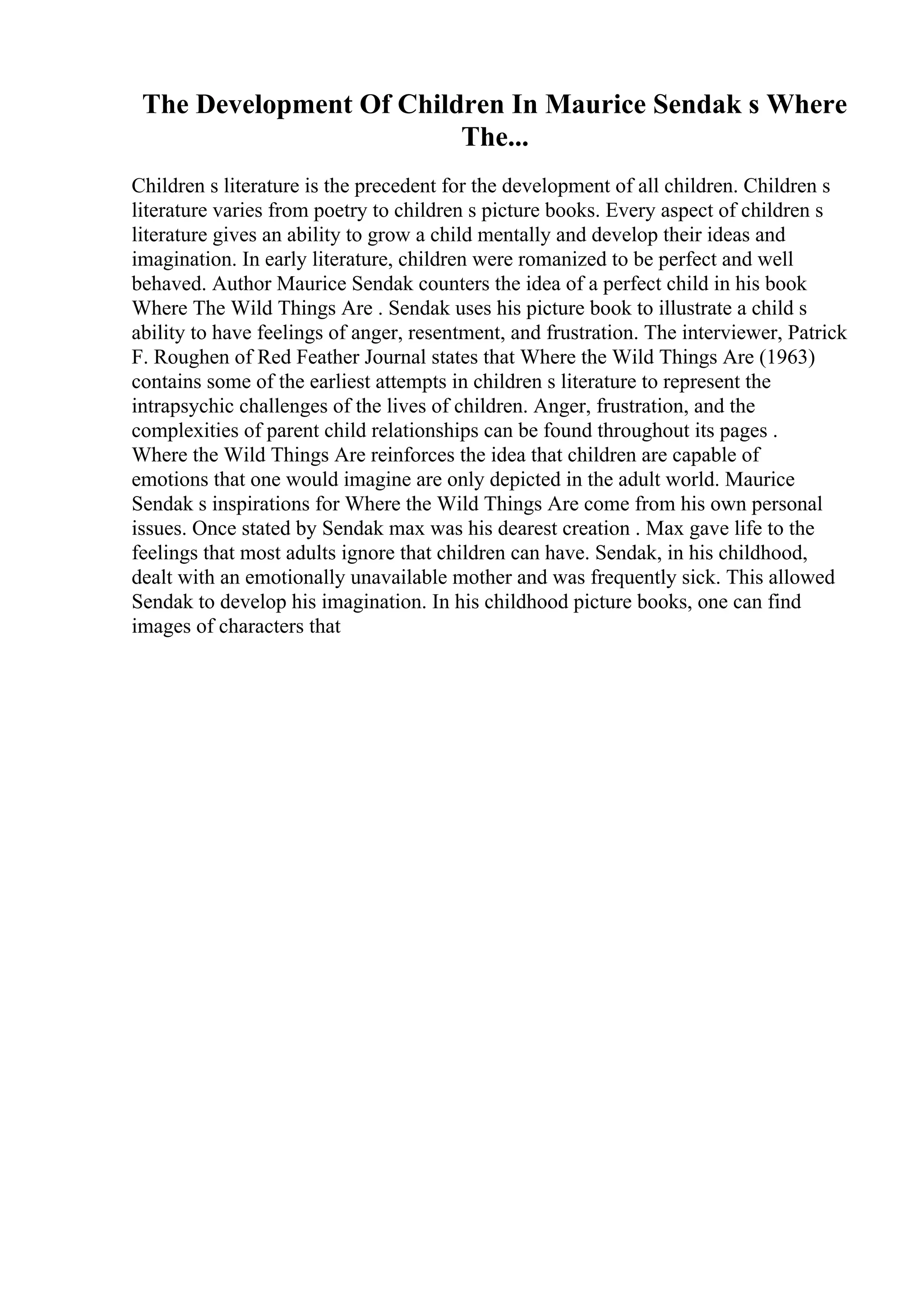 The Development Of Children In Maurice Sendak s Where
The...
Children s literature is the precedent for the development of all children. Children s
literature varies from poetry to children s picture books. Every aspect of children s
literature gives an ability to grow a child mentally and develop their ideas and
imagination. In early literature, children were romanized to be perfect and well
behaved. Author Maurice Sendak counters the idea of a perfect child in his book
Where The Wild Things Are . Sendak uses his picture book to illustrate a child s
ability to have feelings of anger, resentment, and frustration. The interviewer, Patrick
F. Roughen of Red Feather Journal states that Where the Wild Things Are (1963)
contains some of the earliest attempts in children s literature to represent the
intrapsychic challenges of the lives of children. Anger, frustration, and the
complexities of parent child relationships can be found throughout its pages .
Where the Wild Things Are reinforces the idea that children are capable of
emotions that one would imagine are only depicted in the adult world. Maurice
Sendak s inspirations for Where the Wild Things Are come from his own personal
issues. Once stated by Sendak max was his dearest creation . Max gave life to the
feelings that most adults ignore that children can have. Sendak, in his childhood,
dealt with an emotionally unavailable mother and was frequently sick. This allowed
Sendak to develop his imagination. In his childhood picture books, one can find
images of characters that
 