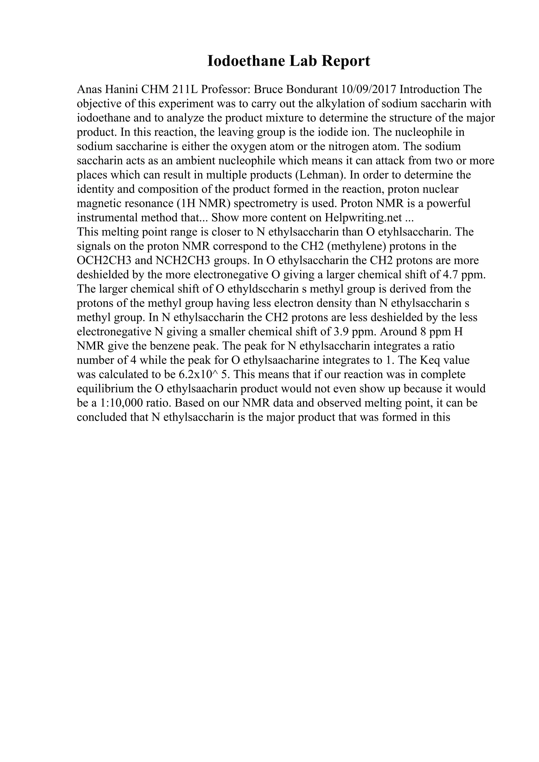 Iodoethane Lab Report
Anas Hanini CHM 211L Professor: Bruce Bondurant 10/09/2017 Introduction The
objective of this experiment was to carry out the alkylation of sodium saccharin with
iodoethane and to analyze the product mixture to determine the structure of the major
product. In this reaction, the leaving group is the iodide ion. The nucleophile in
sodium saccharine is either the oxygen atom or the nitrogen atom. The sodium
saccharin acts as an ambient nucleophile which means it can attack from two or more
places which can result in multiple products (Lehman). In order to determine the
identity and composition of the product formed in the reaction, proton nuclear
magnetic resonance (1H NMR) spectrometry is used. Proton NMR is a powerful
instrumental method that... Show more content on Helpwriting.net ...
This melting point range is closer to N ethylsaccharin than O etyhlsaccharin. The
signals on the proton NMR correspond to the CH2 (methylene) protons in the
OCH2CH3 and NCH2CH3 groups. In O ethylsaccharin the CH2 protons are more
deshielded by the more electronegative O giving a larger chemical shift of 4.7 ppm.
The larger chemical shift of O ethyldsccharin s methyl group is derived from the
protons of the methyl group having less electron density than N ethylsaccharin s
methyl group. In N ethylsaccharin the CH2 protons are less deshielded by the less
electronegative N giving a smaller chemical shift of 3.9 ppm. Around 8 ppm H
NMR give the benzene peak. The peak for N ethylsaccharin integrates a ratio
number of 4 while the peak for O ethylsaacharine integrates to 1. The Keq value
was calculated to be 6.2x10^ 5. This means that if our reaction was in complete
equilibrium the O ethylsaacharin product would not even show up because it would
be a 1:10,000 ratio. Based on our NMR data and observed melting point, it can be
concluded that N ethylsaccharin is the major product that was formed in this
 