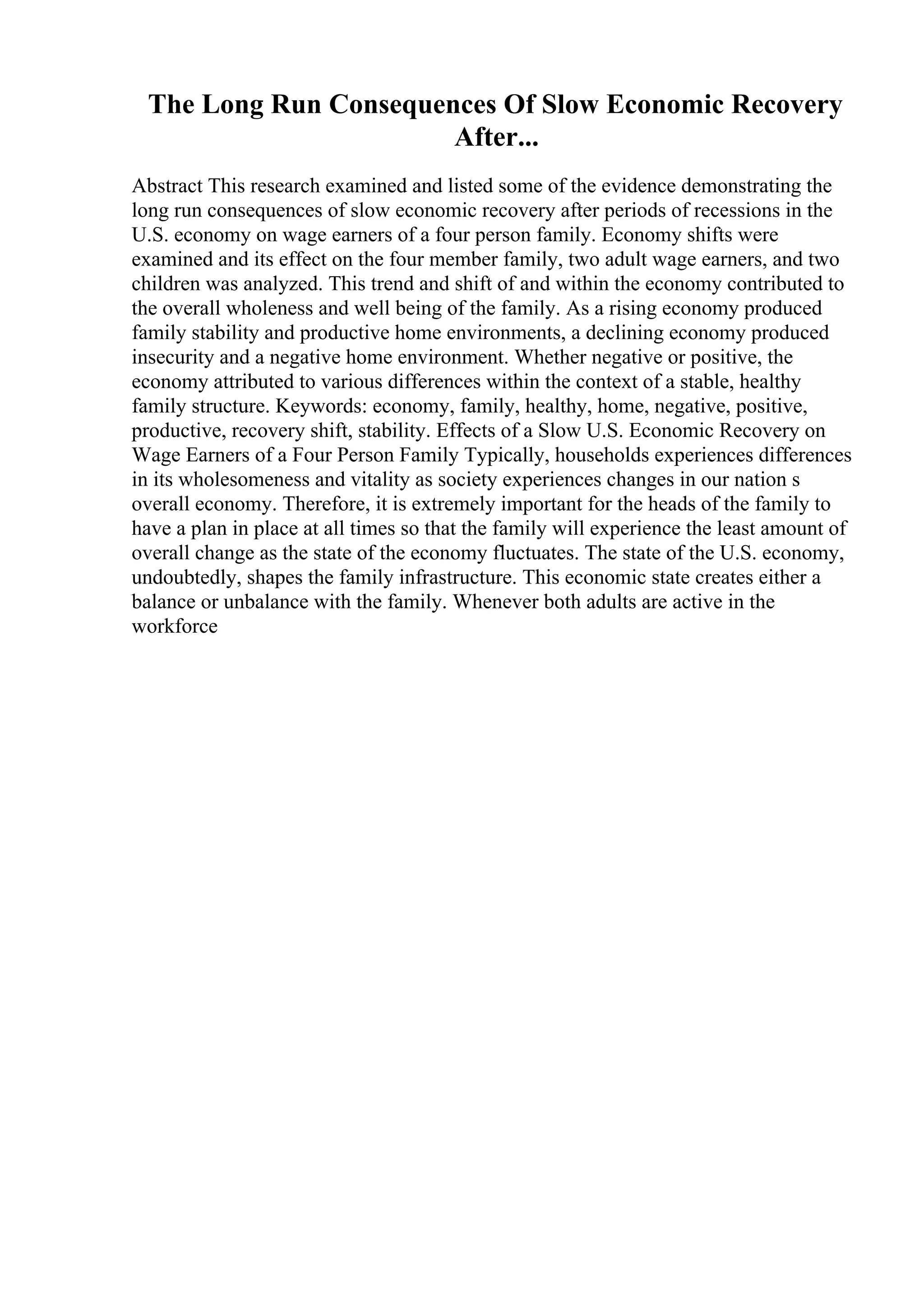 The Long Run Consequences Of Slow Economic Recovery
After...
Abstract This research examined and listed some of the evidence demonstrating the
long run consequences of slow economic recovery after periods of recessions in the
U.S. economy on wage earners of a four person family. Economy shifts were
examined and its effect on the four member family, two adult wage earners, and two
children was analyzed. This trend and shift of and within the economy contributed to
the overall wholeness and well being of the family. As a rising economy produced
family stability and productive home environments, a declining economy produced
insecurity and a negative home environment. Whether negative or positive, the
economy attributed to various differences within the context of a stable, healthy
family structure. Keywords: economy, family, healthy, home, negative, positive,
productive, recovery shift, stability. Effects of a Slow U.S. Economic Recovery on
Wage Earners of a Four Person Family Typically, households experiences differences
in its wholesomeness and vitality as society experiences changes in our nation s
overall economy. Therefore, it is extremely important for the heads of the family to
have a plan in place at all times so that the family will experience the least amount of
overall change as the state of the economy fluctuates. The state of the U.S. economy,
undoubtedly, shapes the family infrastructure. This economic state creates either a
balance or unbalance with the family. Whenever both adults are active in the
workforce
 