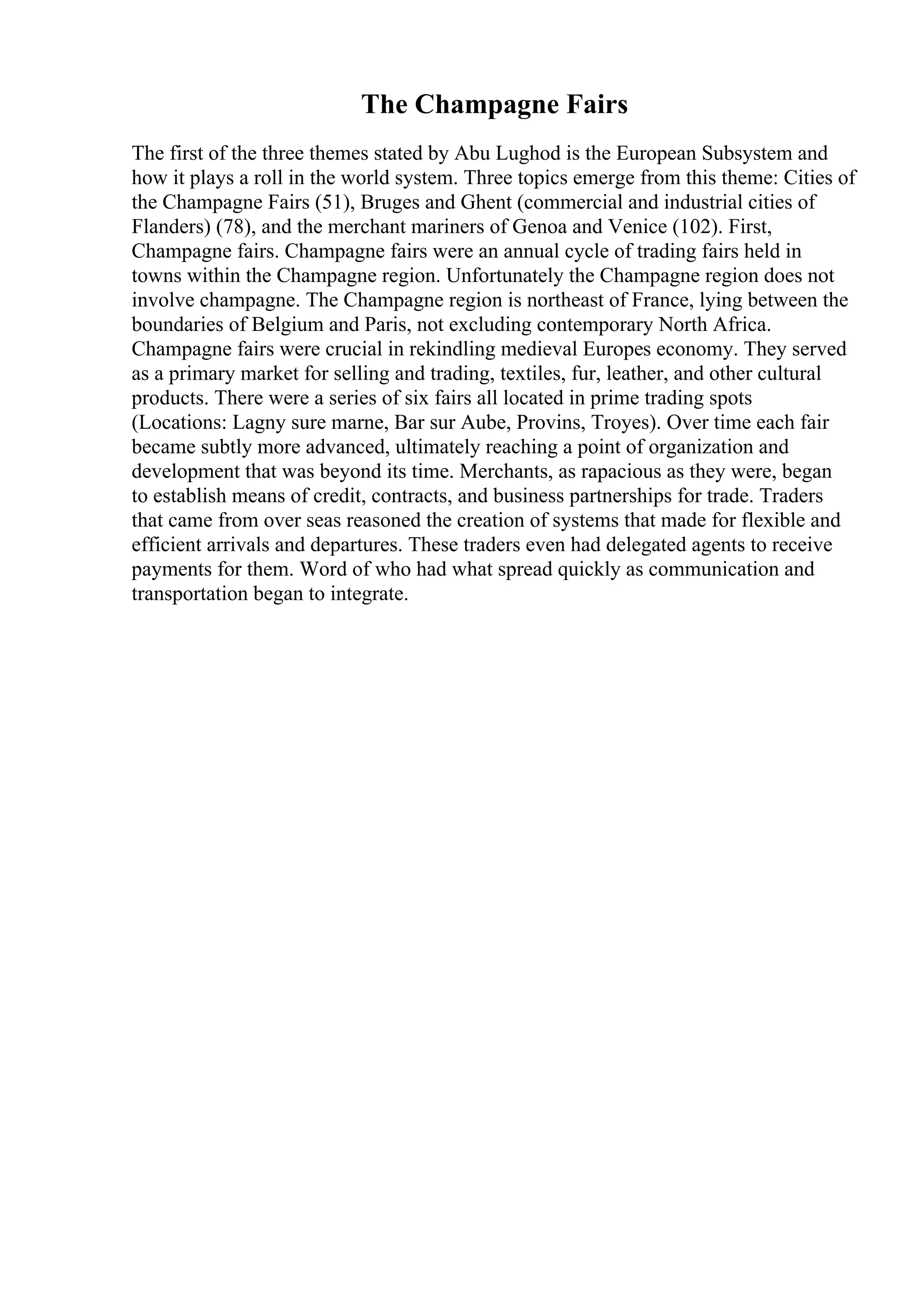 The Champagne Fairs
The first of the three themes stated by Abu Lughod is the European Subsystem and
how it plays a roll in the world system. Three topics emerge from this theme: Cities of
the Champagne Fairs (51), Bruges and Ghent (commercial and industrial cities of
Flanders) (78), and the merchant mariners of Genoa and Venice (102). First,
Champagne fairs. Champagne fairs were an annual cycle of trading fairs held in
towns within the Champagne region. Unfortunately the Champagne region does not
involve champagne. The Champagne region is northeast of France, lying between the
boundaries of Belgium and Paris, not excluding contemporary North Africa.
Champagne fairs were crucial in rekindling medieval Europes economy. They served
as a primary market for selling and trading, textiles, fur, leather, and other cultural
products. There were a series of six fairs all located in prime trading spots
(Locations: Lagny sure marne, Bar sur Aube, Provins, Troyes). Over time each fair
became subtly more advanced, ultimately reaching a point of organization and
development that was beyond its time. Merchants, as rapacious as they were, began
to establish means of credit, contracts, and business partnerships for trade. Traders
that came from over seas reasoned the creation of systems that made for flexible and
efficient arrivals and departures. These traders even had delegated agents to receive
payments for them. Word of who had what spread quickly as communication and
transportation began to integrate.
 