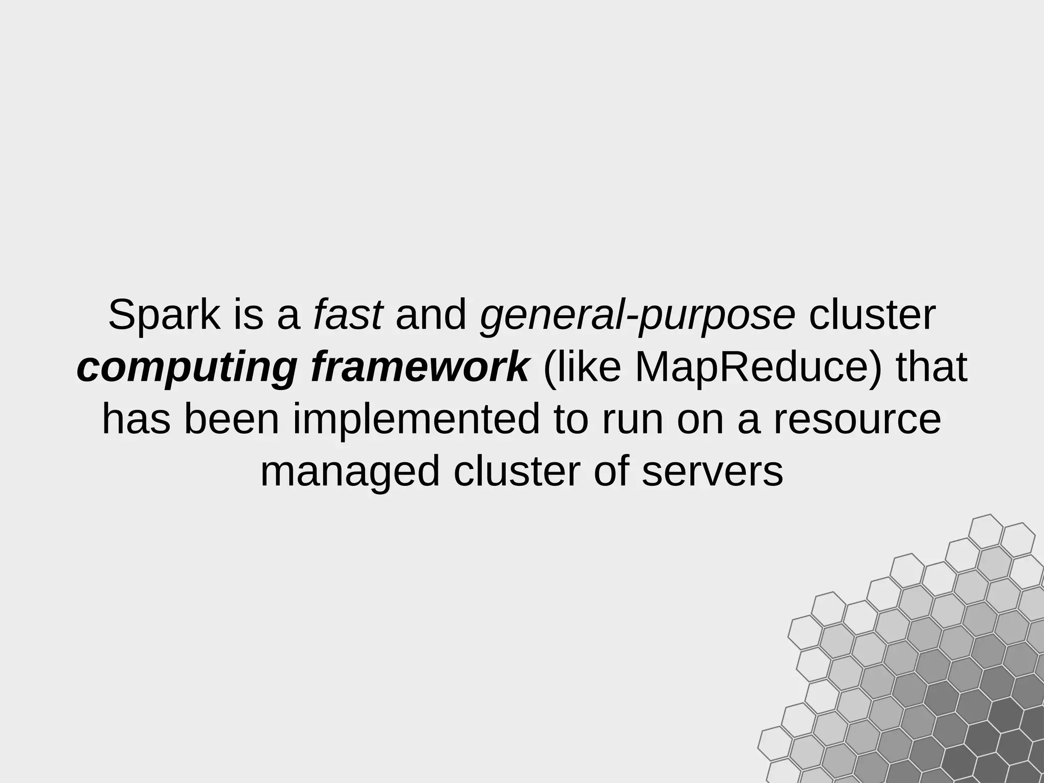 Spark is a fast and general-purpose cluster computing framework (like MapReduce) that has been implemented to run on a resource managed cluster of servers 