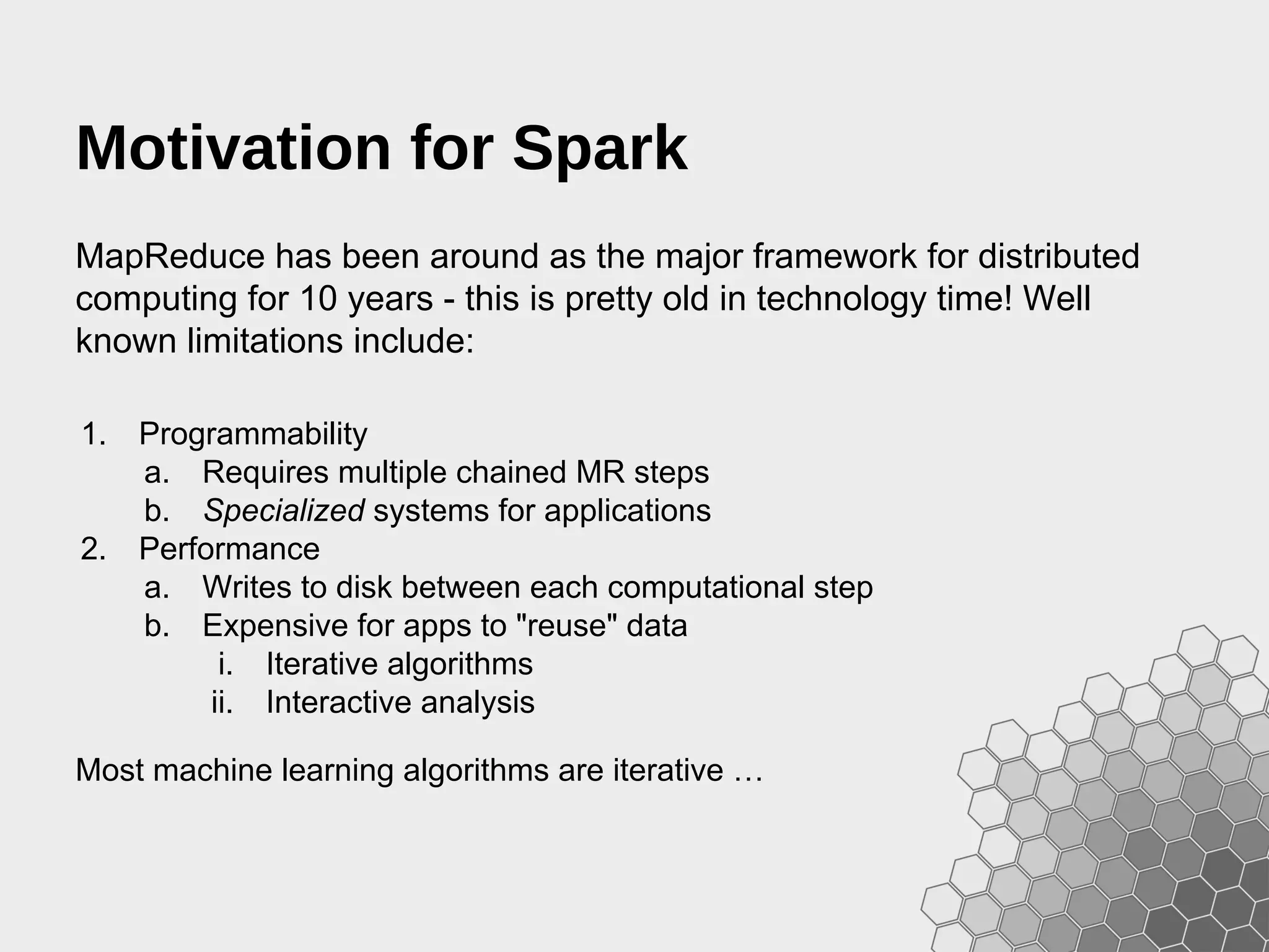 Motivation for Spark MapReduce has been around as the major framework for distributed computing for 10 years - this is pretty old in technology time! Well known limitations include: 1. Programmability a. Requires multiple chained MR steps b. Specialized systems for applications 2. Performance a. Writes to disk between each computational step b. Expensive for apps to "reuse" data i. Iterative algorithms ii. Interactive analysis Most machine learning algorithms are iterative … 