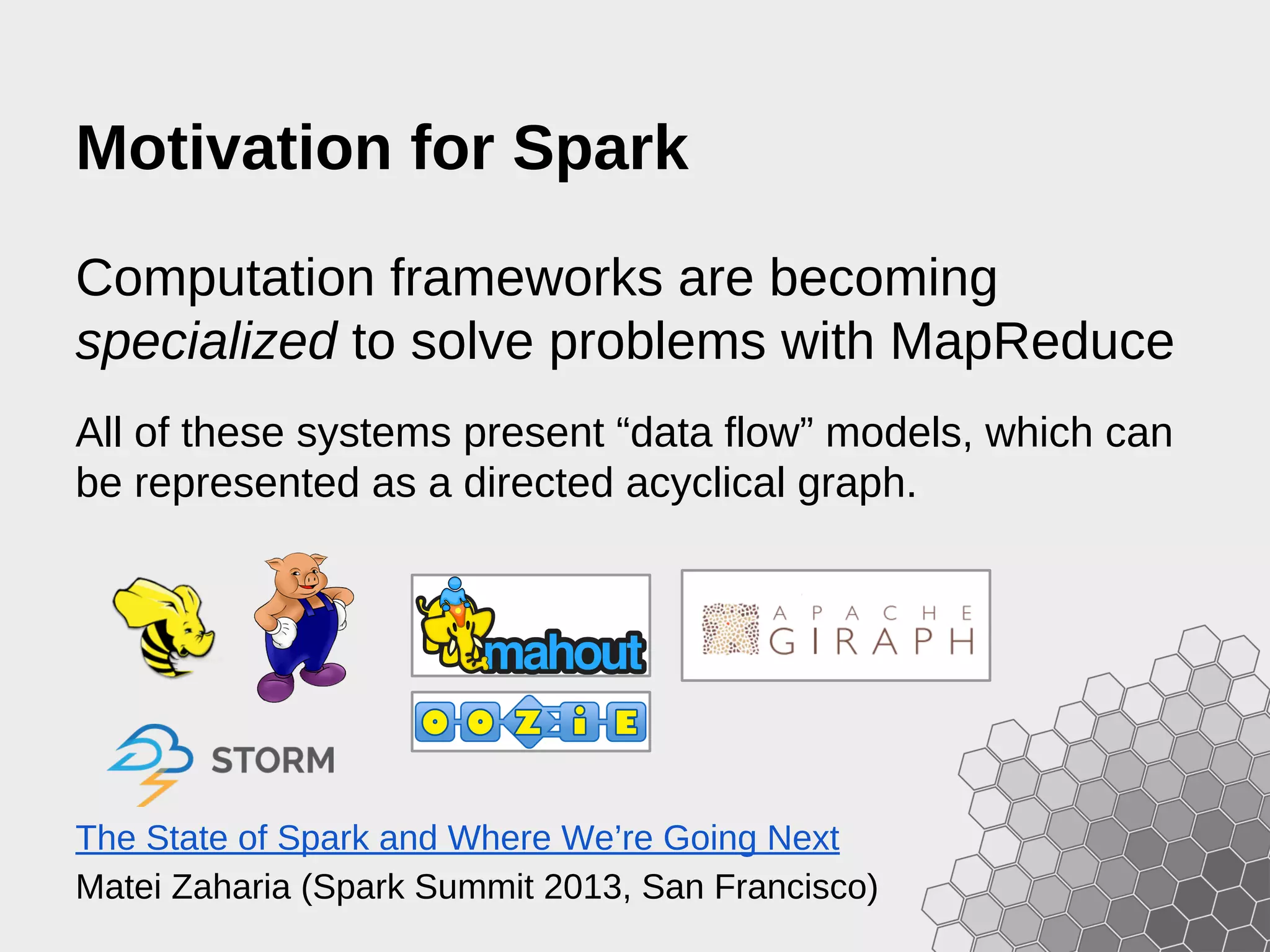 Motivation for Spark Computation frameworks are becoming specialized to solve problems with MapReduce All of these systems present “data flow” models, which can be represented as a directed acyclical graph. The State of Spark and Where We’re Going Next Matei Zaharia (Spark Summit 2013, San Francisco) 