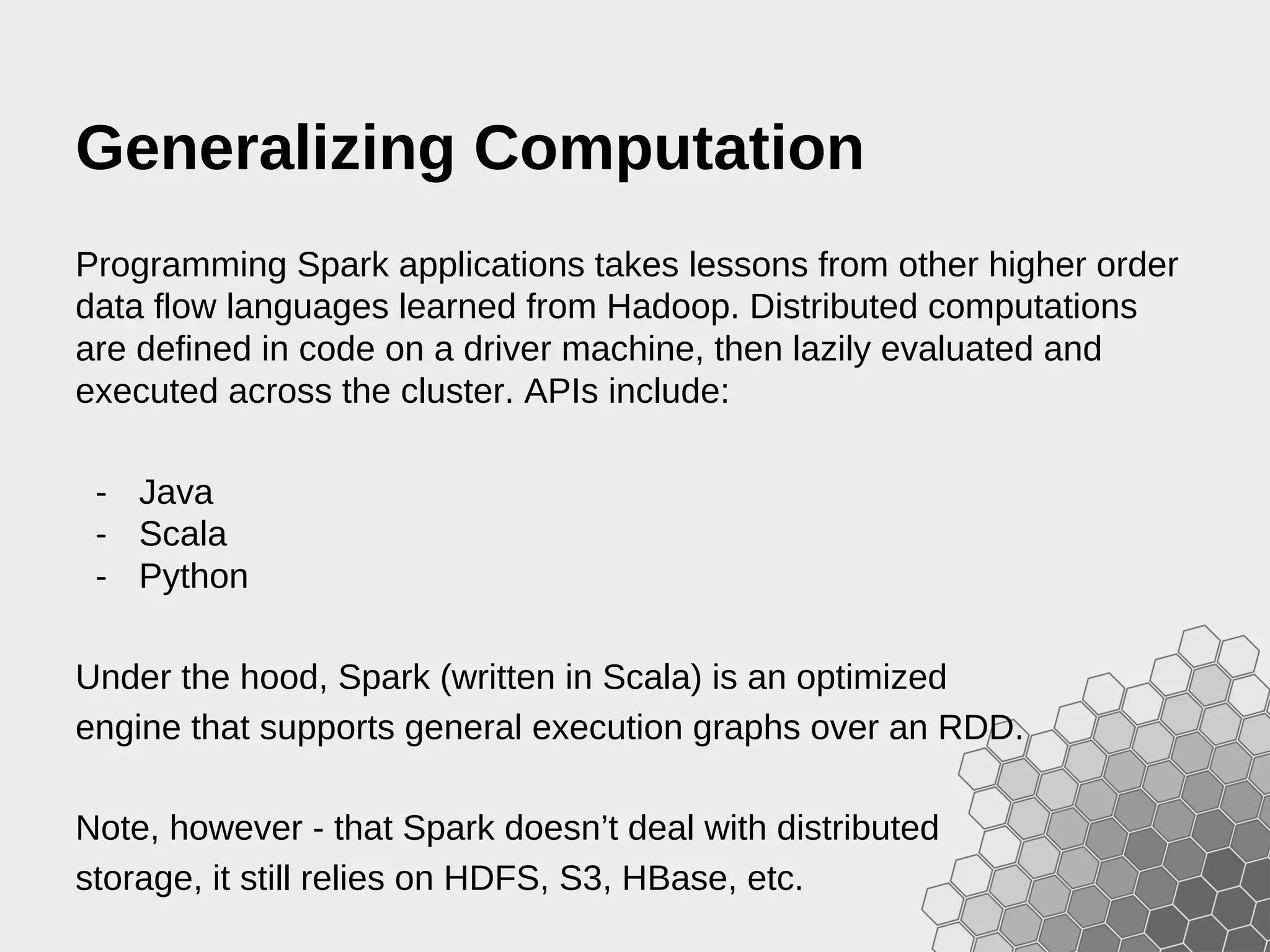 Generalizing Computation Programming Spark applications takes lessons from other higher order data flow languages learned from Hadoop. Distributed computations are defined in code on a driver machine, then lazily evaluated and executed across the cluster. APIs include: - Java - Scala - Python Under the hood, Spark (written in Scala) is an optimized engine that supports general execution graphs over an RDD. Note, however - that Spark doesn’t deal with distributed storage, it still relies on HDFS, S3, HBase, etc. 