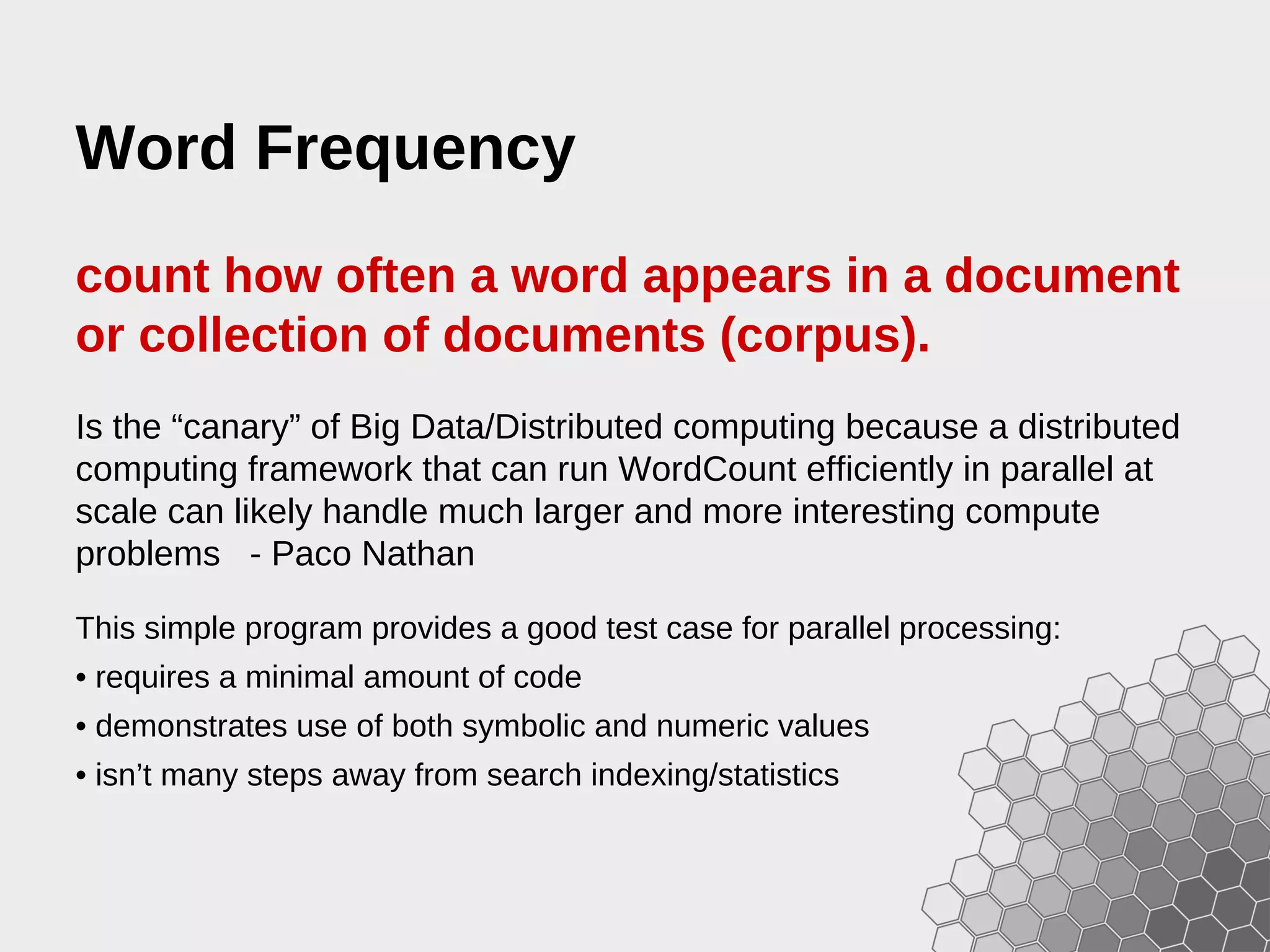 Word Frequency count how often a word appears in a document or collection of documents (corpus). Is the “canary” of Big Data/Distributed computing because a distributed computing framework that can run WordCount efficiently in parallel at scale can likely handle much larger and more interesting compute problems - Paco Nathan This simple program provides a good test case for parallel processing: • requires a minimal amount of code • demonstrates use of both symbolic and numeric values • isn’t many steps away from search indexing/statistics 