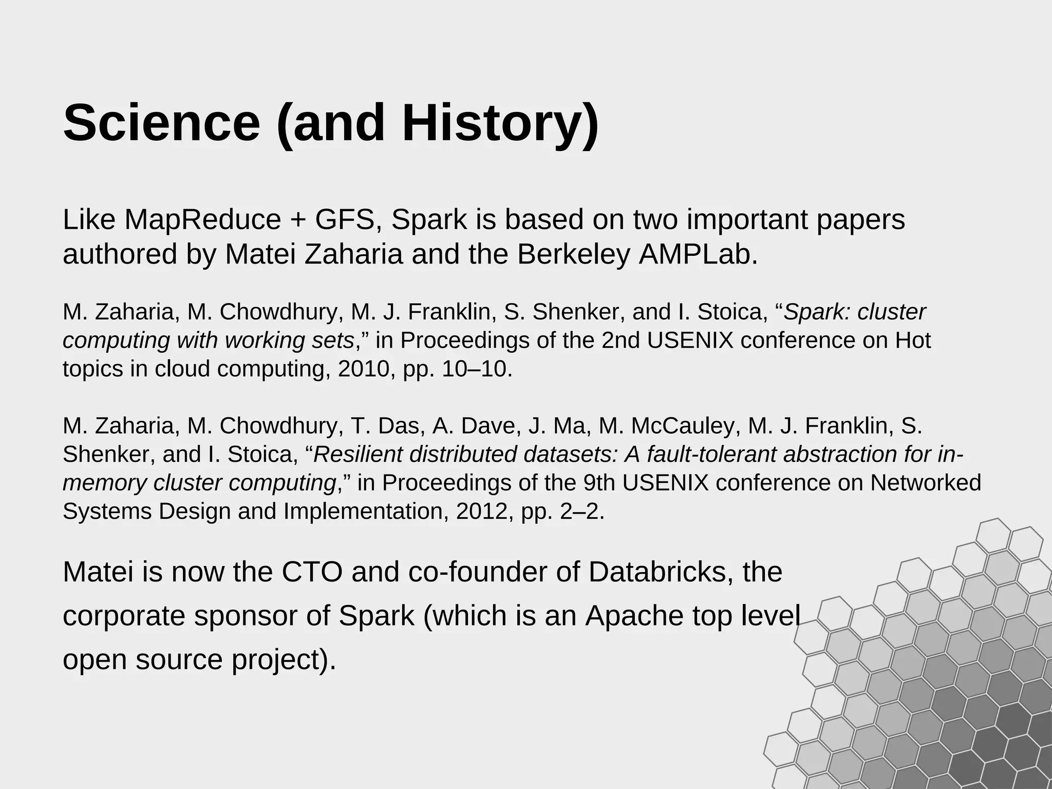 Science (and History) Like MapReduce + GFS, Spark is based on two important papers authored by Matei Zaharia and the Berkeley AMPLab. M. Zaharia, M. Chowdhury, M. J. Franklin, S. Shenker, and I. Stoica, “Spark: cluster computing with working sets,” in Proceedings of the 2nd USENIX conference on Hot topics in cloud computing, 2010, pp. 10–10. M. Zaharia, M. Chowdhury, T. Das, A. Dave, J. Ma, M. McCauley, M. J. Franklin, S. Shenker, and I. Stoica, “Resilient distributed datasets: A fault-tolerant abstraction for in- memory cluster computing,” in Proceedings of the 9th USENIX conference on Networked Systems Design and Implementation, 2012, pp. 2–2. Matei is now the CTO and co-founder of Databricks, the corporate sponsor of Spark (which is an Apache top level open source project). 