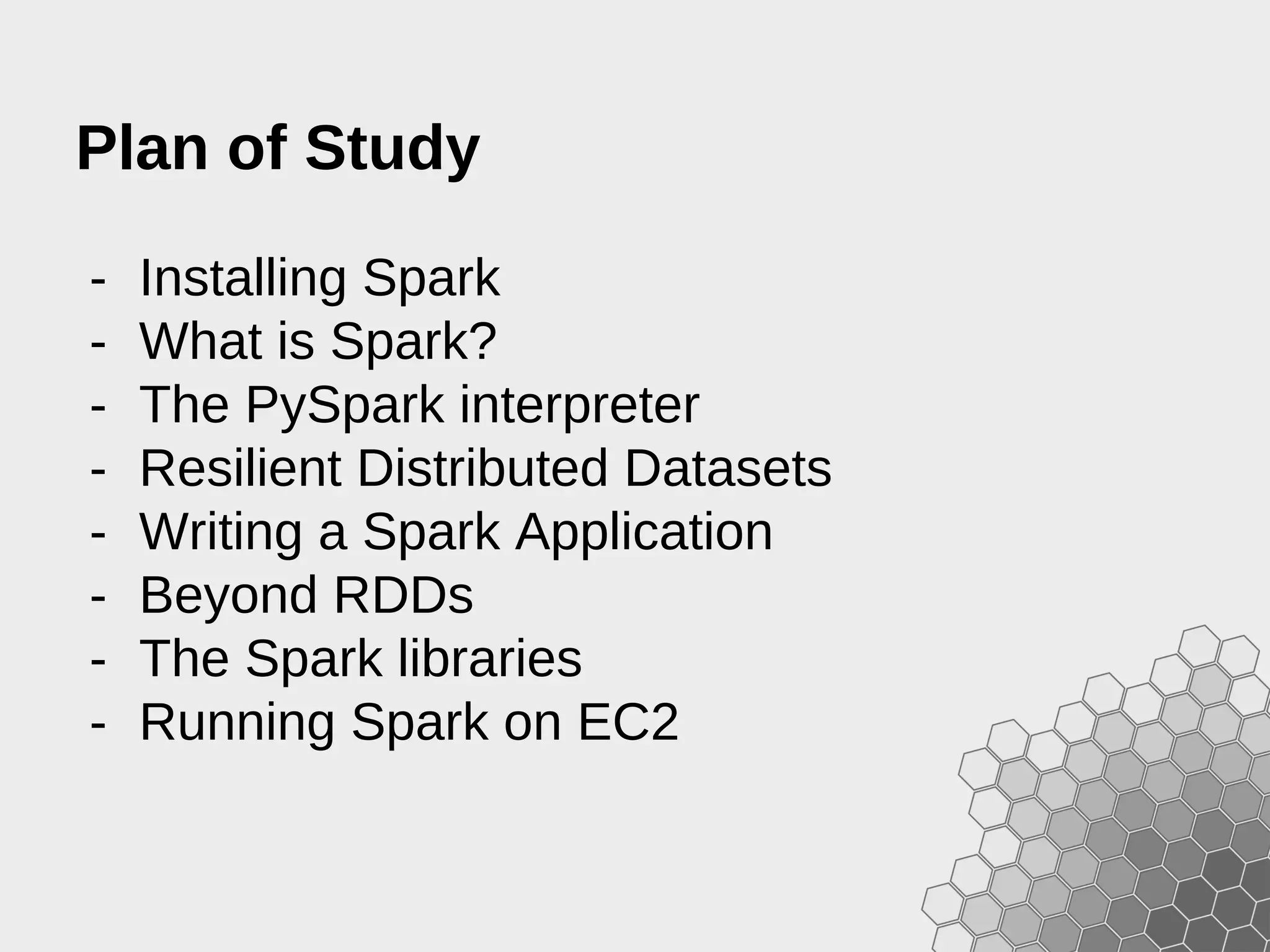 - Installing Spark - What is Spark? - The PySpark interpreter - Resilient Distributed Datasets - Writing a Spark Application - Beyond RDDs - The Spark libraries - Running Spark on EC2 Plan of Study 