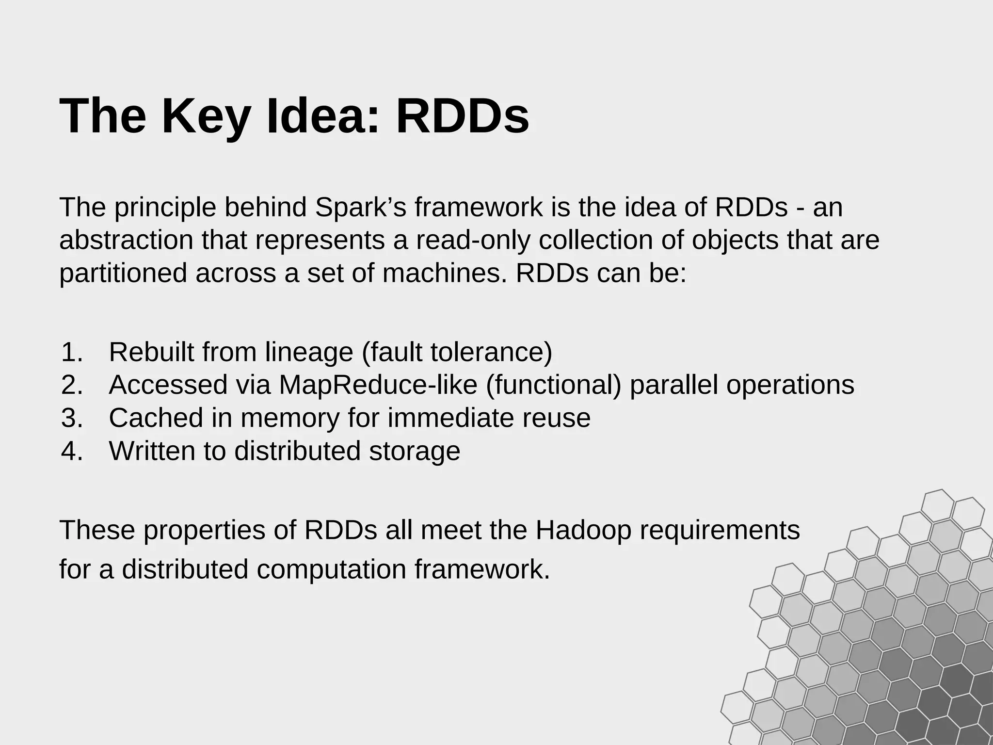 The Key Idea: RDDs The principle behind Spark’s framework is the idea of RDDs - an abstraction that represents a read-only collection of objects that are partitioned across a set of machines. RDDs can be: 1. Rebuilt from lineage (fault tolerance) 2. Accessed via MapReduce-like (functional) parallel operations 3. Cached in memory for immediate reuse 4. Written to distributed storage These properties of RDDs all meet the Hadoop requirements for a distributed computation framework. 