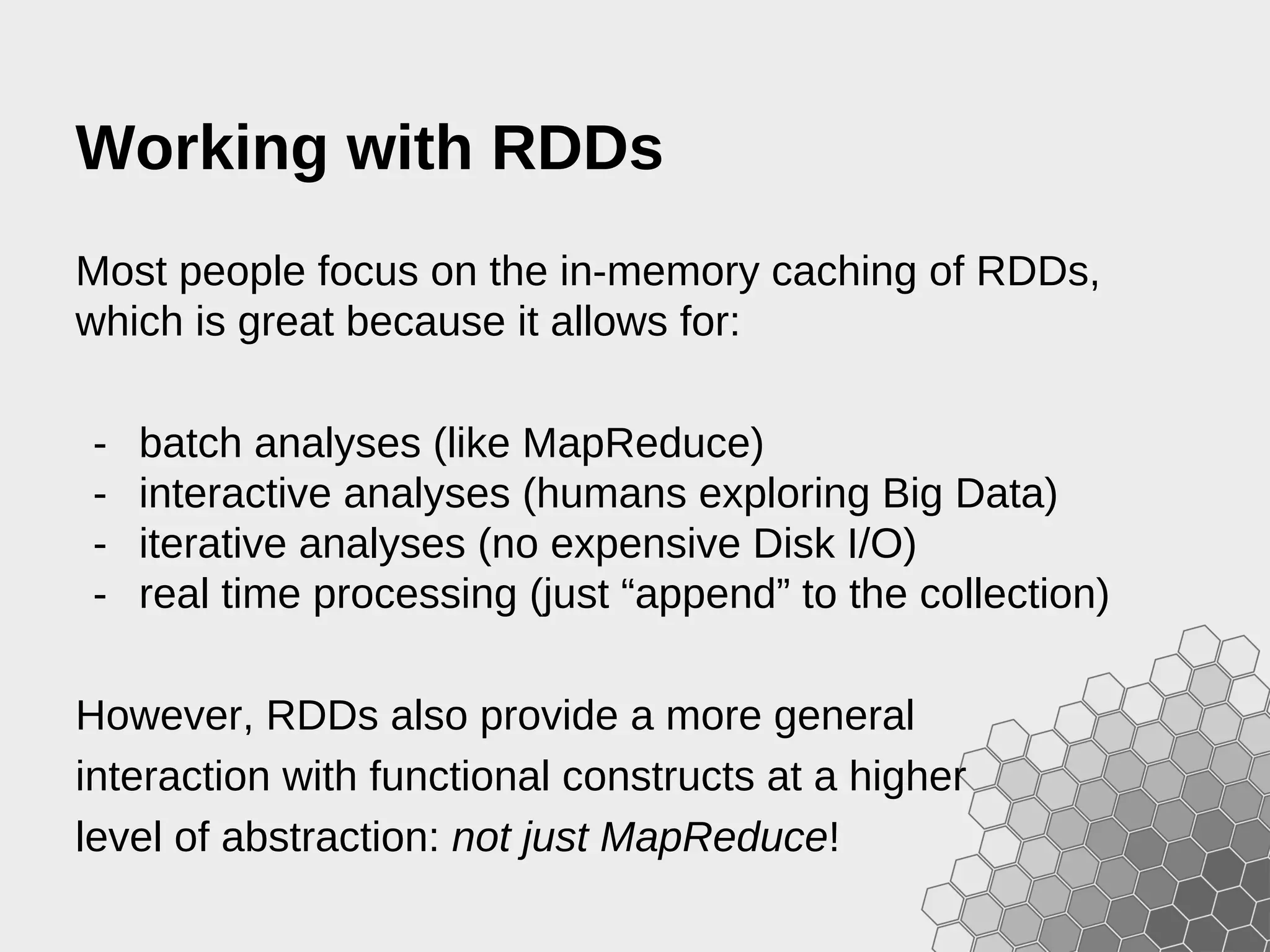 Working with RDDs Most people focus on the in-memory caching of RDDs, which is great because it allows for: - batch analyses (like MapReduce) - interactive analyses (humans exploring Big Data) - iterative analyses (no expensive Disk I/O) - real time processing (just “append” to the collection) However, RDDs also provide a more general interaction with functional constructs at a higher level of abstraction: not just MapReduce! 