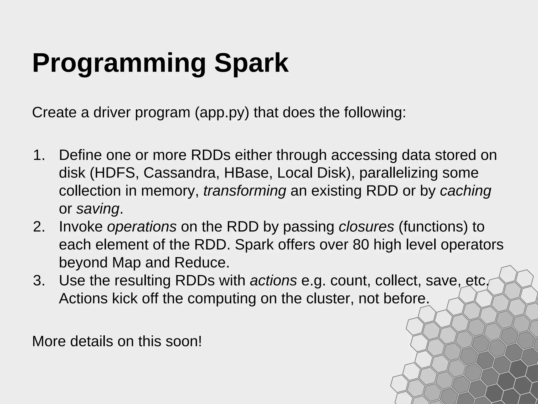 Programming Spark Create a driver program (app.py) that does the following: 1. Define one or more RDDs either through accessing data stored on disk (HDFS, Cassandra, HBase, Local Disk), parallelizing some collection in memory, transforming an existing RDD or by caching or saving. 2. Invoke operations on the RDD by passing closures (functions) to each element of the RDD. Spark offers over 80 high level operators beyond Map and Reduce. 3. Use the resulting RDDs with actions e.g. count, collect, save, etc. Actions kick off the computing on the cluster, not before. More details on this soon! 