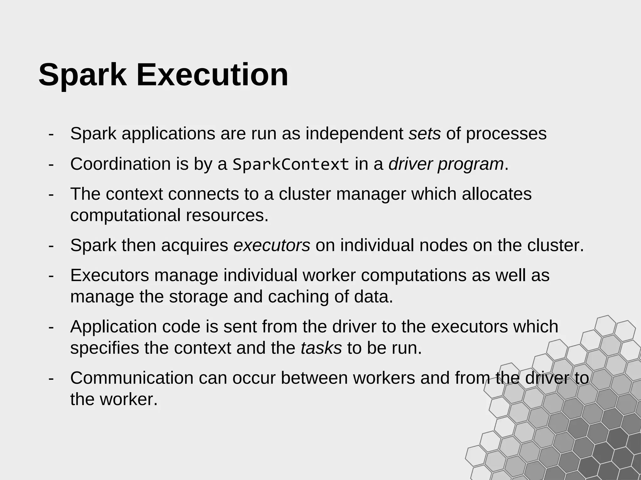 Spark Execution - Spark applications are run as independent sets of processes - Coordination is by a SparkContext in a driver program. - The context connects to a cluster manager which allocates computational resources. - Spark then acquires executors on individual nodes on the cluster. - Executors manage individual worker computations as well as manage the storage and caching of data. - Application code is sent from the driver to the executors which specifies the context and the tasks to be run. - Communication can occur between workers and from the driver to the worker. 