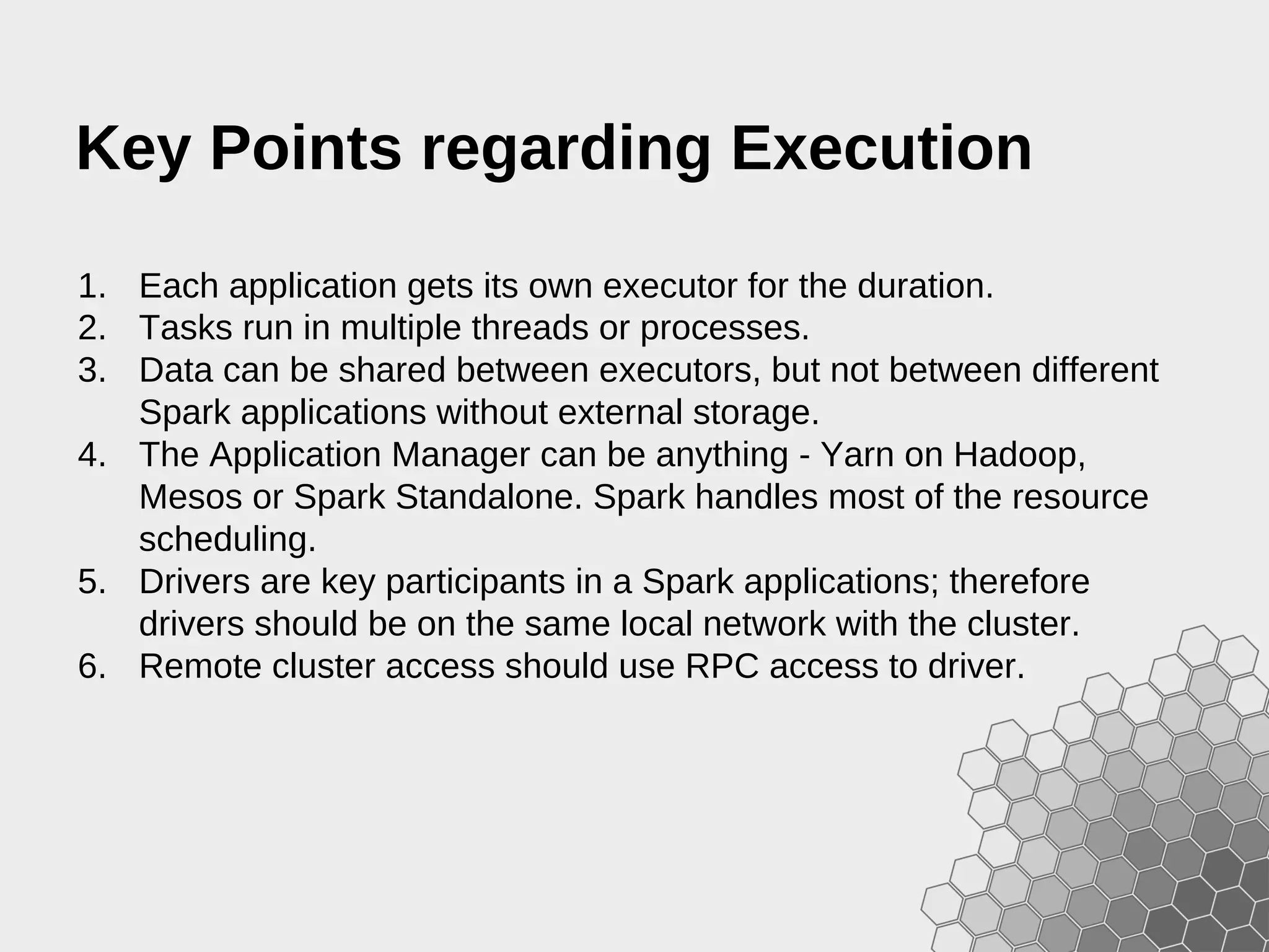 Key Points regarding Execution 1. Each application gets its own executor for the duration. 2. Tasks run in multiple threads or processes. 3. Data can be shared between executors, but not between different Spark applications without external storage. 4. The Application Manager can be anything - Yarn on Hadoop, Mesos or Spark Standalone. Spark handles most of the resource scheduling. 5. Drivers are key participants in a Spark applications; therefore drivers should be on the same local network with the cluster. 6. Remote cluster access should use RPC access to driver. 