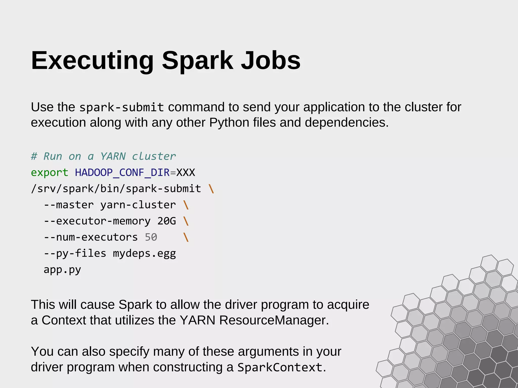 Executing Spark Jobs Use the spark-submit command to send your application to the cluster for execution along with any other Python files and dependencies. # Run on a YARN cluster export HADOOP_CONF_DIR=XXX /srv/spark/bin/spark-submit --master yarn-cluster --executor-memory 20G --num-executors 50 --py-files mydeps.egg app.py This will cause Spark to allow the driver program to acquire a Context that utilizes the YARN ResourceManager. You can also specify many of these arguments in your driver program when constructing a SparkContext. 